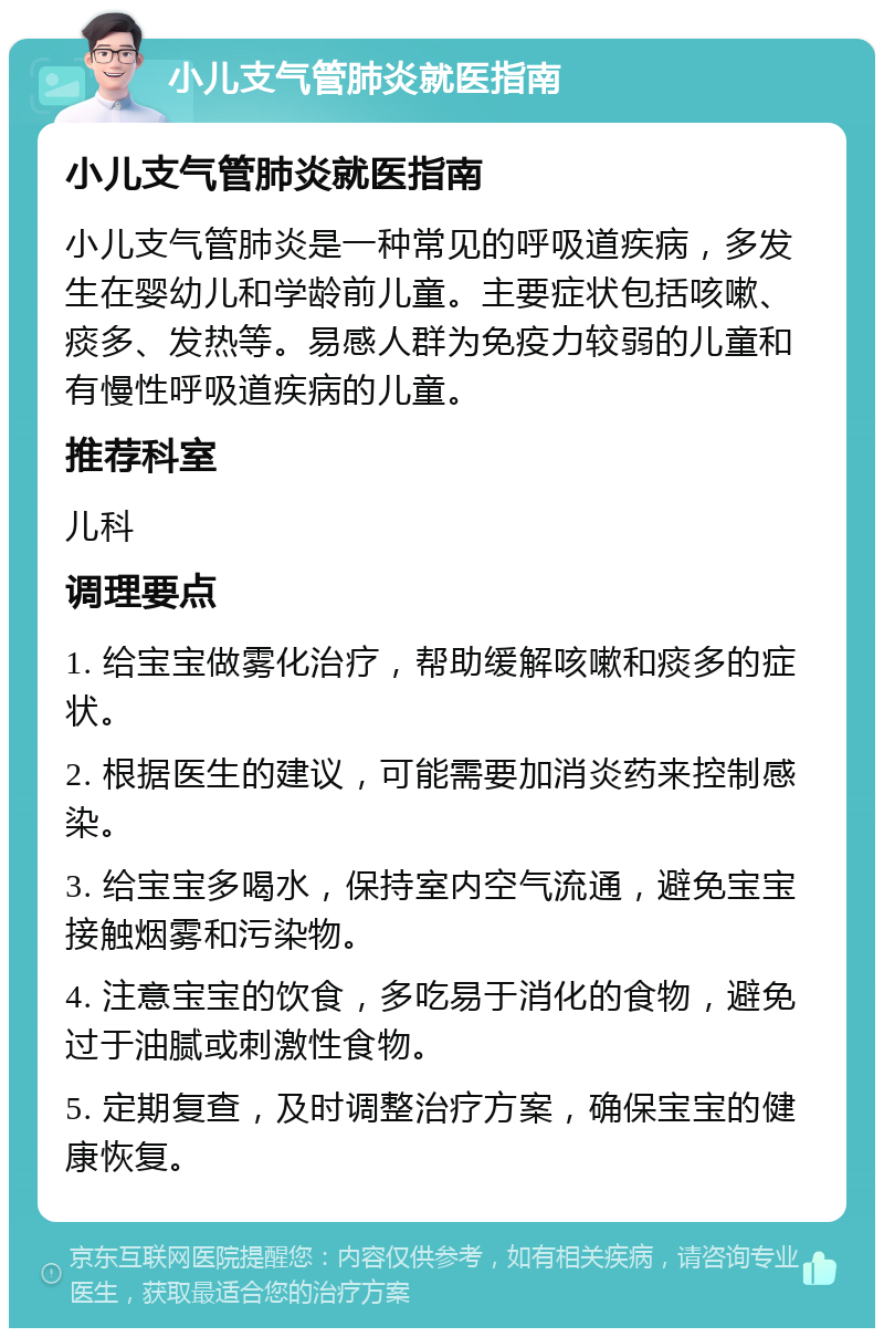 小儿支气管肺炎就医指南 小儿支气管肺炎就医指南 小儿支气管肺炎是一种常见的呼吸道疾病，多发生在婴幼儿和学龄前儿童。主要症状包括咳嗽、痰多、发热等。易感人群为免疫力较弱的儿童和有慢性呼吸道疾病的儿童。 推荐科室 儿科 调理要点 1. 给宝宝做雾化治疗，帮助缓解咳嗽和痰多的症状。 2. 根据医生的建议，可能需要加消炎药来控制感染。 3. 给宝宝多喝水，保持室内空气流通，避免宝宝接触烟雾和污染物。 4. 注意宝宝的饮食，多吃易于消化的食物，避免过于油腻或刺激性食物。 5. 定期复查，及时调整治疗方案，确保宝宝的健康恢复。