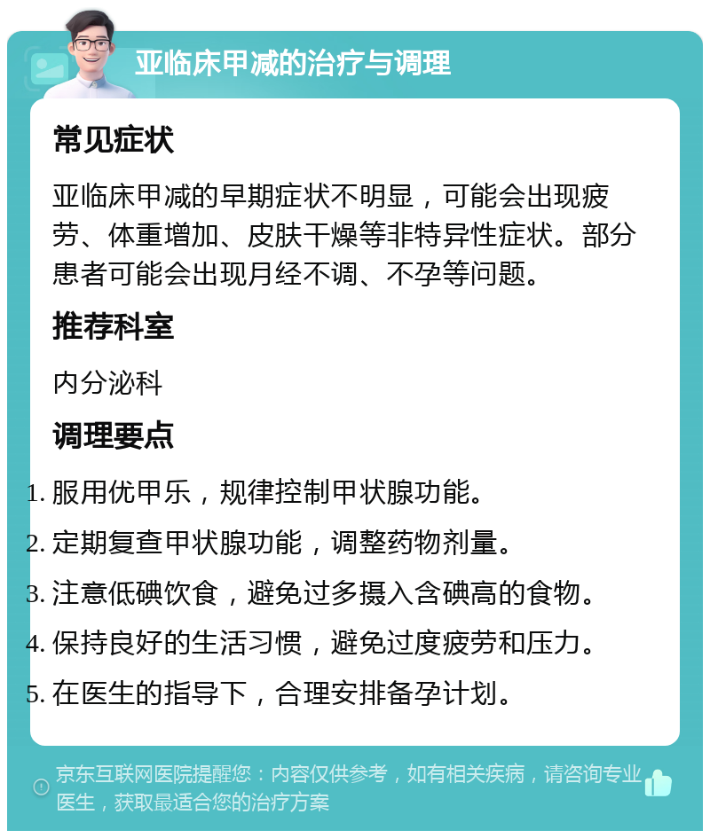 亚临床甲减的治疗与调理 常见症状 亚临床甲减的早期症状不明显，可能会出现疲劳、体重增加、皮肤干燥等非特异性症状。部分患者可能会出现月经不调、不孕等问题。 推荐科室 内分泌科 调理要点 服用优甲乐，规律控制甲状腺功能。 定期复查甲状腺功能，调整药物剂量。 注意低碘饮食，避免过多摄入含碘高的食物。 保持良好的生活习惯，避免过度疲劳和压力。 在医生的指导下，合理安排备孕计划。