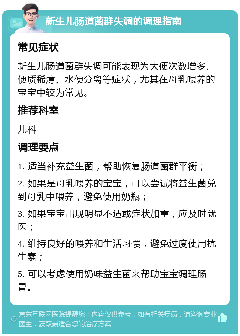 新生儿肠道菌群失调的调理指南 常见症状 新生儿肠道菌群失调可能表现为大便次数增多、便质稀薄、水便分离等症状，尤其在母乳喂养的宝宝中较为常见。 推荐科室 儿科 调理要点 1. 适当补充益生菌，帮助恢复肠道菌群平衡； 2. 如果是母乳喂养的宝宝，可以尝试将益生菌兑到母乳中喂养，避免使用奶瓶； 3. 如果宝宝出现明显不适或症状加重，应及时就医； 4. 维持良好的喂养和生活习惯，避免过度使用抗生素； 5. 可以考虑使用奶味益生菌来帮助宝宝调理肠胃。