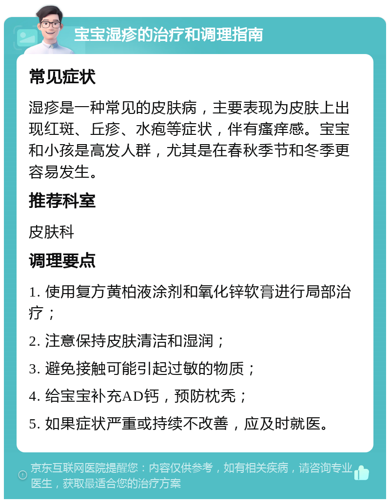 宝宝湿疹的治疗和调理指南 常见症状 湿疹是一种常见的皮肤病，主要表现为皮肤上出现红斑、丘疹、水疱等症状，伴有瘙痒感。宝宝和小孩是高发人群，尤其是在春秋季节和冬季更容易发生。 推荐科室 皮肤科 调理要点 1. 使用复方黄柏液涂剂和氧化锌软膏进行局部治疗； 2. 注意保持皮肤清洁和湿润； 3. 避免接触可能引起过敏的物质； 4. 给宝宝补充AD钙，预防枕秃； 5. 如果症状严重或持续不改善，应及时就医。