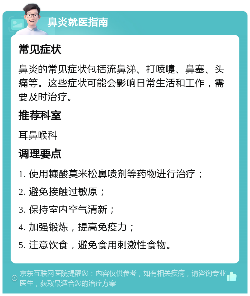 鼻炎就医指南 常见症状 鼻炎的常见症状包括流鼻涕、打喷嚏、鼻塞、头痛等。这些症状可能会影响日常生活和工作，需要及时治疗。 推荐科室 耳鼻喉科 调理要点 1. 使用糠酸莫米松鼻喷剂等药物进行治疗； 2. 避免接触过敏原； 3. 保持室内空气清新； 4. 加强锻炼，提高免疫力； 5. 注意饮食，避免食用刺激性食物。