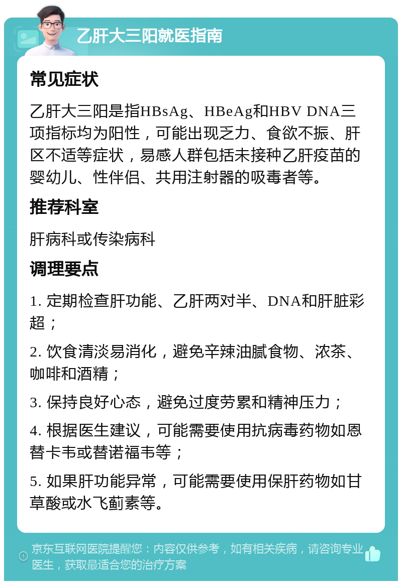 乙肝大三阳就医指南 常见症状 乙肝大三阳是指HBsAg、HBeAg和HBV DNA三项指标均为阳性，可能出现乏力、食欲不振、肝区不适等症状，易感人群包括未接种乙肝疫苗的婴幼儿、性伴侣、共用注射器的吸毒者等。 推荐科室 肝病科或传染病科 调理要点 1. 定期检查肝功能、乙肝两对半、DNA和肝脏彩超； 2. 饮食清淡易消化，避免辛辣油腻食物、浓茶、咖啡和酒精； 3. 保持良好心态，避免过度劳累和精神压力； 4. 根据医生建议，可能需要使用抗病毒药物如恩替卡韦或替诺福韦等； 5. 如果肝功能异常，可能需要使用保肝药物如甘草酸或水飞蓟素等。