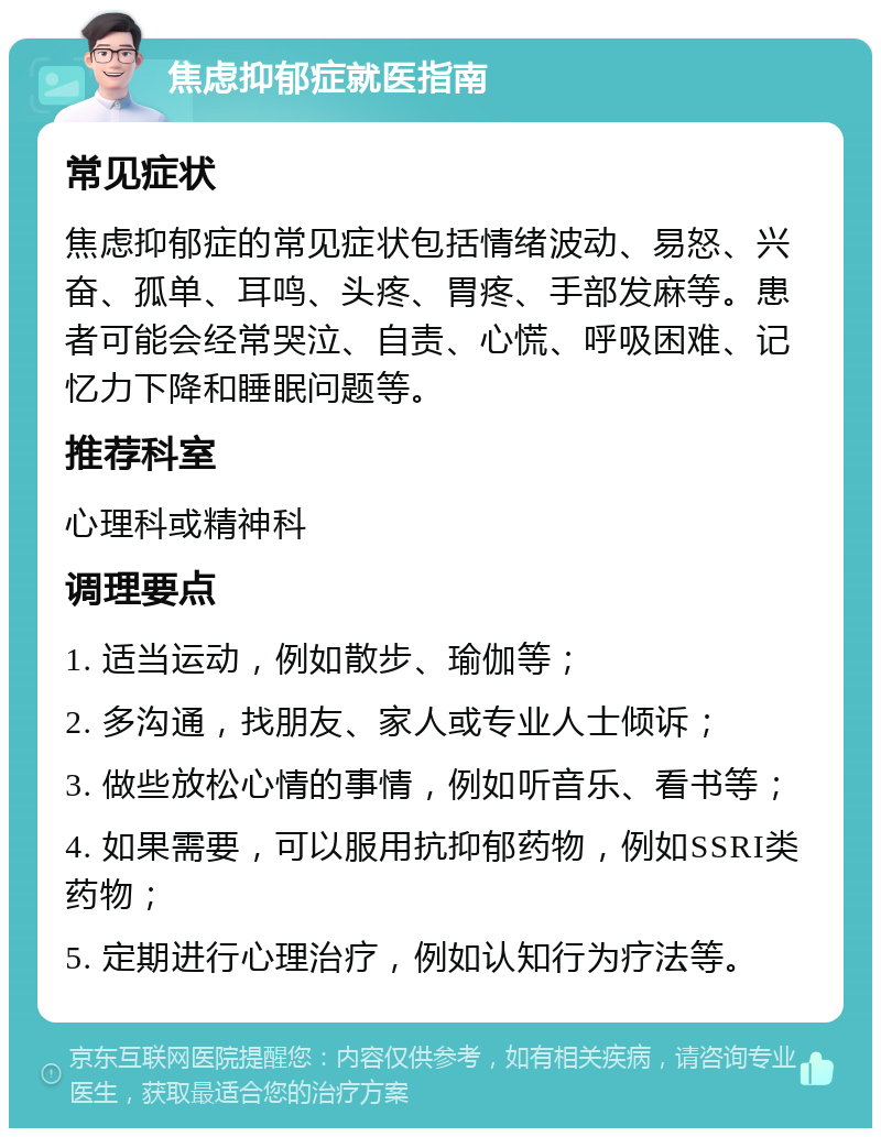 焦虑抑郁症就医指南 常见症状 焦虑抑郁症的常见症状包括情绪波动、易怒、兴奋、孤单、耳鸣、头疼、胃疼、手部发麻等。患者可能会经常哭泣、自责、心慌、呼吸困难、记忆力下降和睡眠问题等。 推荐科室 心理科或精神科 调理要点 1. 适当运动，例如散步、瑜伽等； 2. 多沟通，找朋友、家人或专业人士倾诉； 3. 做些放松心情的事情，例如听音乐、看书等； 4. 如果需要，可以服用抗抑郁药物，例如SSRI类药物； 5. 定期进行心理治疗，例如认知行为疗法等。