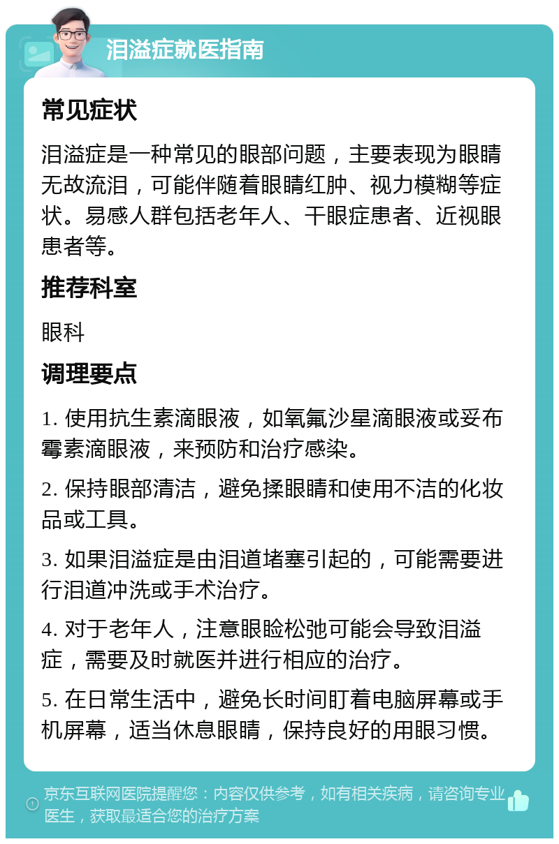 泪溢症就医指南 常见症状 泪溢症是一种常见的眼部问题，主要表现为眼睛无故流泪，可能伴随着眼睛红肿、视力模糊等症状。易感人群包括老年人、干眼症患者、近视眼患者等。 推荐科室 眼科 调理要点 1. 使用抗生素滴眼液，如氧氟沙星滴眼液或妥布霉素滴眼液，来预防和治疗感染。 2. 保持眼部清洁，避免揉眼睛和使用不洁的化妆品或工具。 3. 如果泪溢症是由泪道堵塞引起的，可能需要进行泪道冲洗或手术治疗。 4. 对于老年人，注意眼睑松弛可能会导致泪溢症，需要及时就医并进行相应的治疗。 5. 在日常生活中，避免长时间盯着电脑屏幕或手机屏幕，适当休息眼睛，保持良好的用眼习惯。