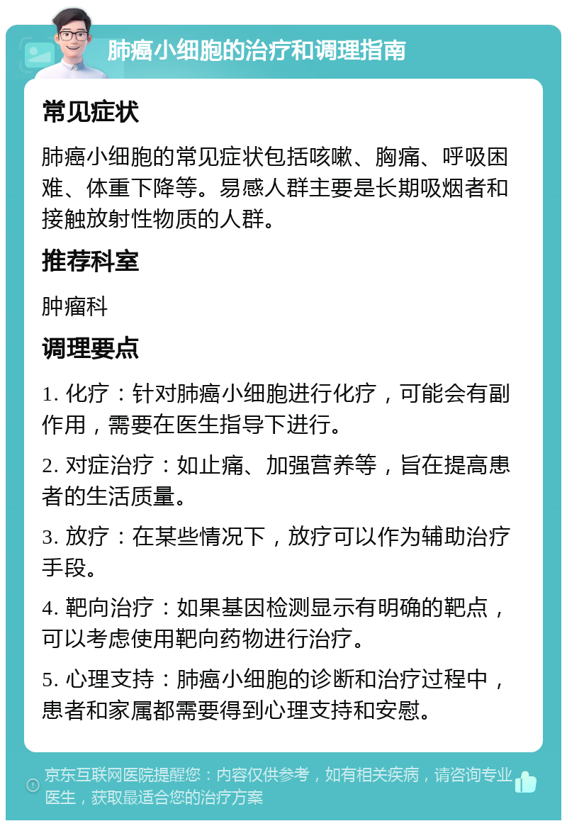 肺癌小细胞的治疗和调理指南 常见症状 肺癌小细胞的常见症状包括咳嗽、胸痛、呼吸困难、体重下降等。易感人群主要是长期吸烟者和接触放射性物质的人群。 推荐科室 肿瘤科 调理要点 1. 化疗：针对肺癌小细胞进行化疗，可能会有副作用，需要在医生指导下进行。 2. 对症治疗：如止痛、加强营养等，旨在提高患者的生活质量。 3. 放疗：在某些情况下，放疗可以作为辅助治疗手段。 4. 靶向治疗：如果基因检测显示有明确的靶点，可以考虑使用靶向药物进行治疗。 5. 心理支持：肺癌小细胞的诊断和治疗过程中，患者和家属都需要得到心理支持和安慰。