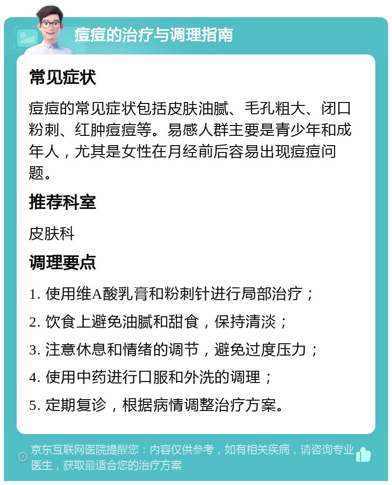 痘痘的治疗与调理指南 常见症状 痘痘的常见症状包括皮肤油腻、毛孔粗大、闭口粉刺、红肿痘痘等。易感人群主要是青少年和成年人，尤其是女性在月经前后容易出现痘痘问题。 推荐科室 皮肤科 调理要点 1. 使用维A酸乳膏和粉刺针进行局部治疗； 2. 饮食上避免油腻和甜食，保持清淡； 3. 注意休息和情绪的调节，避免过度压力； 4. 使用中药进行口服和外洗的调理； 5. 定期复诊，根据病情调整治疗方案。