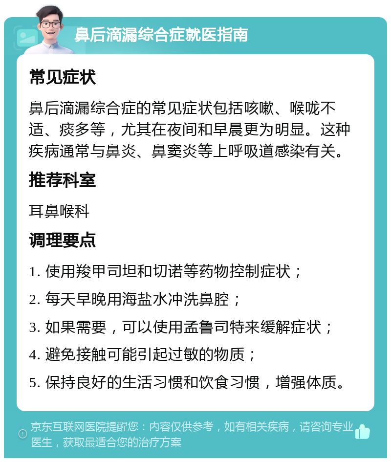 鼻后滴漏综合症就医指南 常见症状 鼻后滴漏综合症的常见症状包括咳嗽、喉咙不适、痰多等，尤其在夜间和早晨更为明显。这种疾病通常与鼻炎、鼻窦炎等上呼吸道感染有关。 推荐科室 耳鼻喉科 调理要点 1. 使用羧甲司坦和切诺等药物控制症状； 2. 每天早晚用海盐水冲洗鼻腔； 3. 如果需要，可以使用孟鲁司特来缓解症状； 4. 避免接触可能引起过敏的物质； 5. 保持良好的生活习惯和饮食习惯，增强体质。