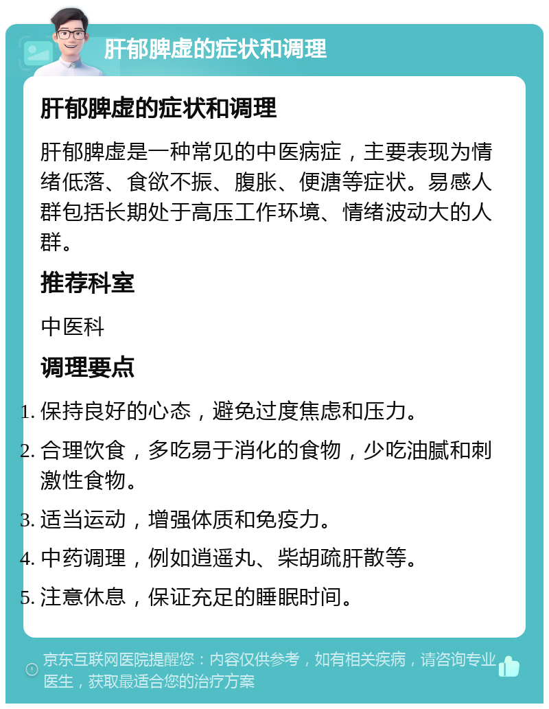 肝郁脾虚的症状和调理 肝郁脾虚的症状和调理 肝郁脾虚是一种常见的中医病症，主要表现为情绪低落、食欲不振、腹胀、便溏等症状。易感人群包括长期处于高压工作环境、情绪波动大的人群。 推荐科室 中医科 调理要点 保持良好的心态，避免过度焦虑和压力。 合理饮食，多吃易于消化的食物，少吃油腻和刺激性食物。 适当运动，增强体质和免疫力。 中药调理，例如逍遥丸、柴胡疏肝散等。 注意休息，保证充足的睡眠时间。