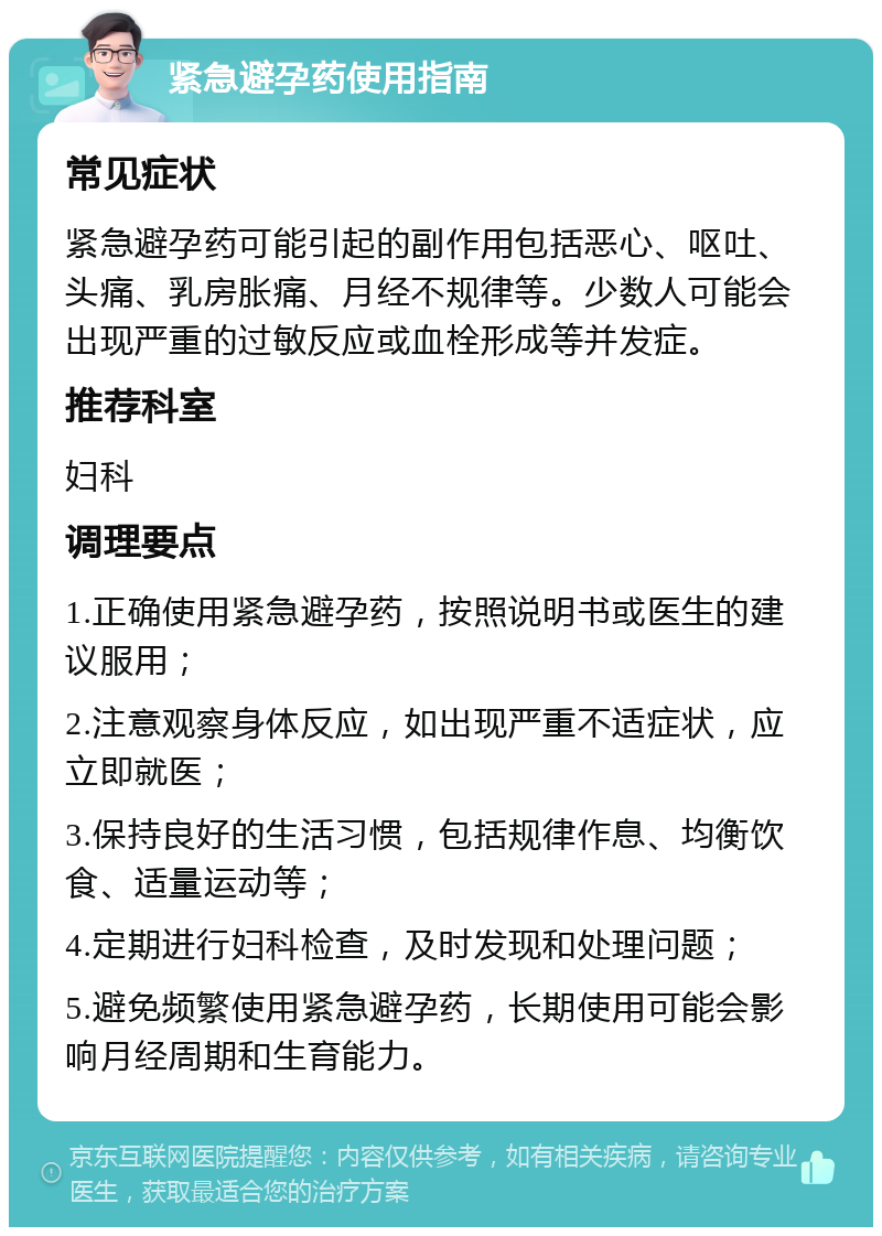 紧急避孕药使用指南 常见症状 紧急避孕药可能引起的副作用包括恶心、呕吐、头痛、乳房胀痛、月经不规律等。少数人可能会出现严重的过敏反应或血栓形成等并发症。 推荐科室 妇科 调理要点 1.正确使用紧急避孕药，按照说明书或医生的建议服用； 2.注意观察身体反应，如出现严重不适症状，应立即就医； 3.保持良好的生活习惯，包括规律作息、均衡饮食、适量运动等； 4.定期进行妇科检查，及时发现和处理问题； 5.避免频繁使用紧急避孕药，长期使用可能会影响月经周期和生育能力。