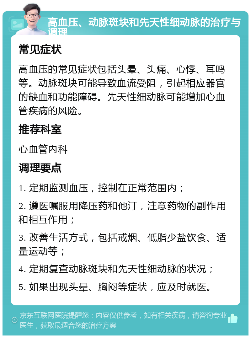 高血压、动脉斑块和先天性细动脉的治疗与调理 常见症状 高血压的常见症状包括头晕、头痛、心悸、耳鸣等。动脉斑块可能导致血流受阻，引起相应器官的缺血和功能障碍。先天性细动脉可能增加心血管疾病的风险。 推荐科室 心血管内科 调理要点 1. 定期监测血压，控制在正常范围内； 2. 遵医嘱服用降压药和他汀，注意药物的副作用和相互作用； 3. 改善生活方式，包括戒烟、低脂少盐饮食、适量运动等； 4. 定期复查动脉斑块和先天性细动脉的状况； 5. 如果出现头晕、胸闷等症状，应及时就医。