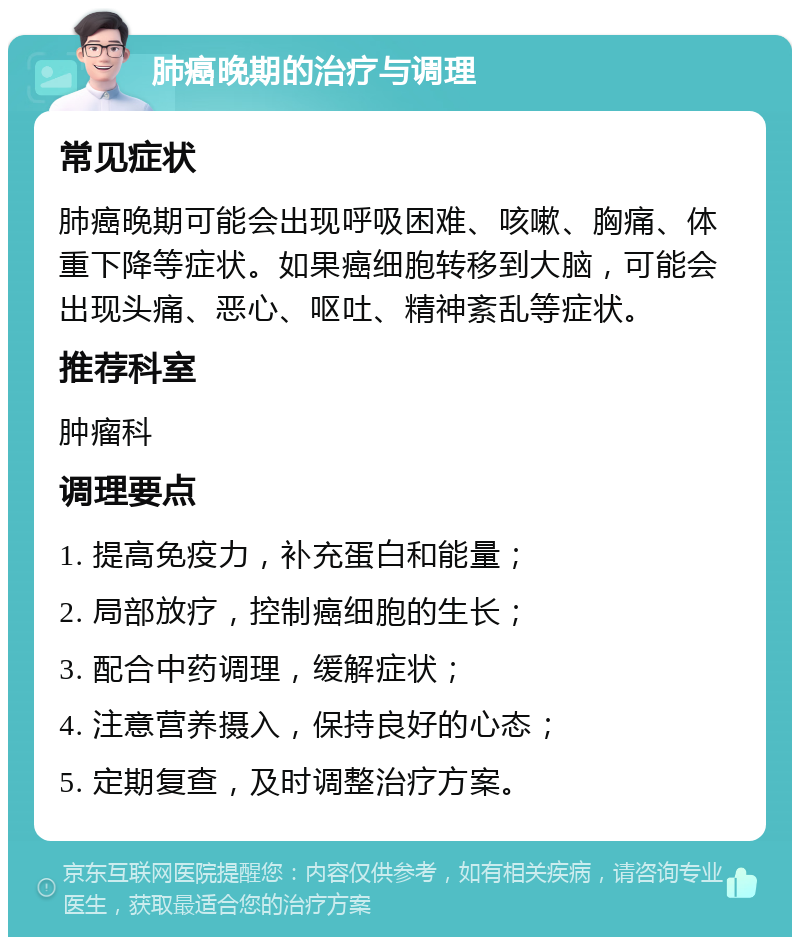 肺癌晚期的治疗与调理 常见症状 肺癌晚期可能会出现呼吸困难、咳嗽、胸痛、体重下降等症状。如果癌细胞转移到大脑，可能会出现头痛、恶心、呕吐、精神紊乱等症状。 推荐科室 肿瘤科 调理要点 1. 提高免疫力，补充蛋白和能量； 2. 局部放疗，控制癌细胞的生长； 3. 配合中药调理，缓解症状； 4. 注意营养摄入，保持良好的心态； 5. 定期复查，及时调整治疗方案。