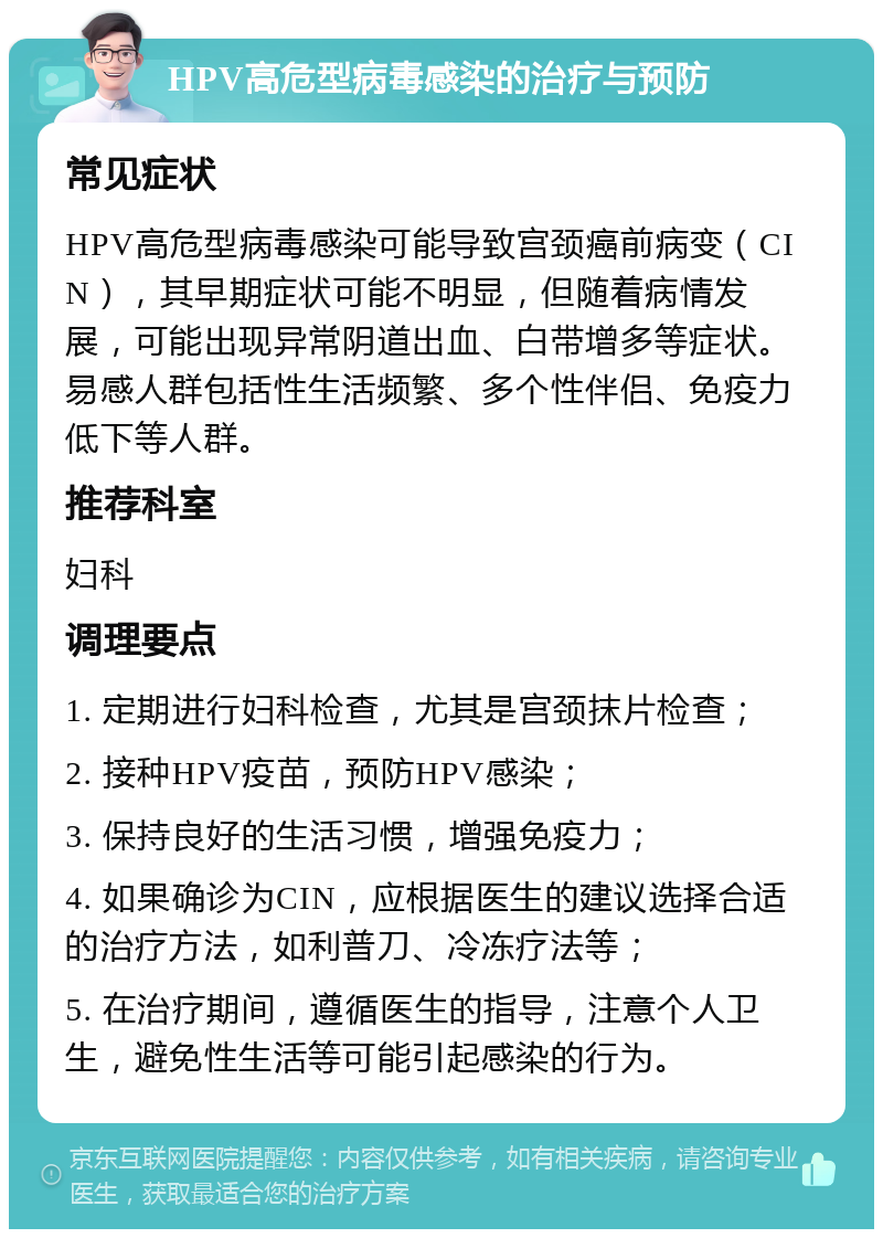 HPV高危型病毒感染的治疗与预防 常见症状 HPV高危型病毒感染可能导致宫颈癌前病变（CIN），其早期症状可能不明显，但随着病情发展，可能出现异常阴道出血、白带增多等症状。易感人群包括性生活频繁、多个性伴侣、免疫力低下等人群。 推荐科室 妇科 调理要点 1. 定期进行妇科检查，尤其是宫颈抹片检查； 2. 接种HPV疫苗，预防HPV感染； 3. 保持良好的生活习惯，增强免疫力； 4. 如果确诊为CIN，应根据医生的建议选择合适的治疗方法，如利普刀、冷冻疗法等； 5. 在治疗期间，遵循医生的指导，注意个人卫生，避免性生活等可能引起感染的行为。