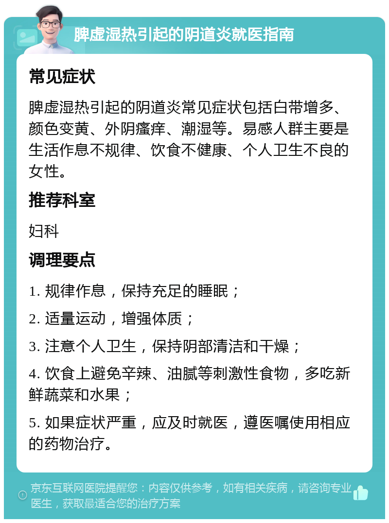 脾虚湿热引起的阴道炎就医指南 常见症状 脾虚湿热引起的阴道炎常见症状包括白带增多、颜色变黄、外阴瘙痒、潮湿等。易感人群主要是生活作息不规律、饮食不健康、个人卫生不良的女性。 推荐科室 妇科 调理要点 1. 规律作息，保持充足的睡眠； 2. 适量运动，增强体质； 3. 注意个人卫生，保持阴部清洁和干燥； 4. 饮食上避免辛辣、油腻等刺激性食物，多吃新鲜蔬菜和水果； 5. 如果症状严重，应及时就医，遵医嘱使用相应的药物治疗。