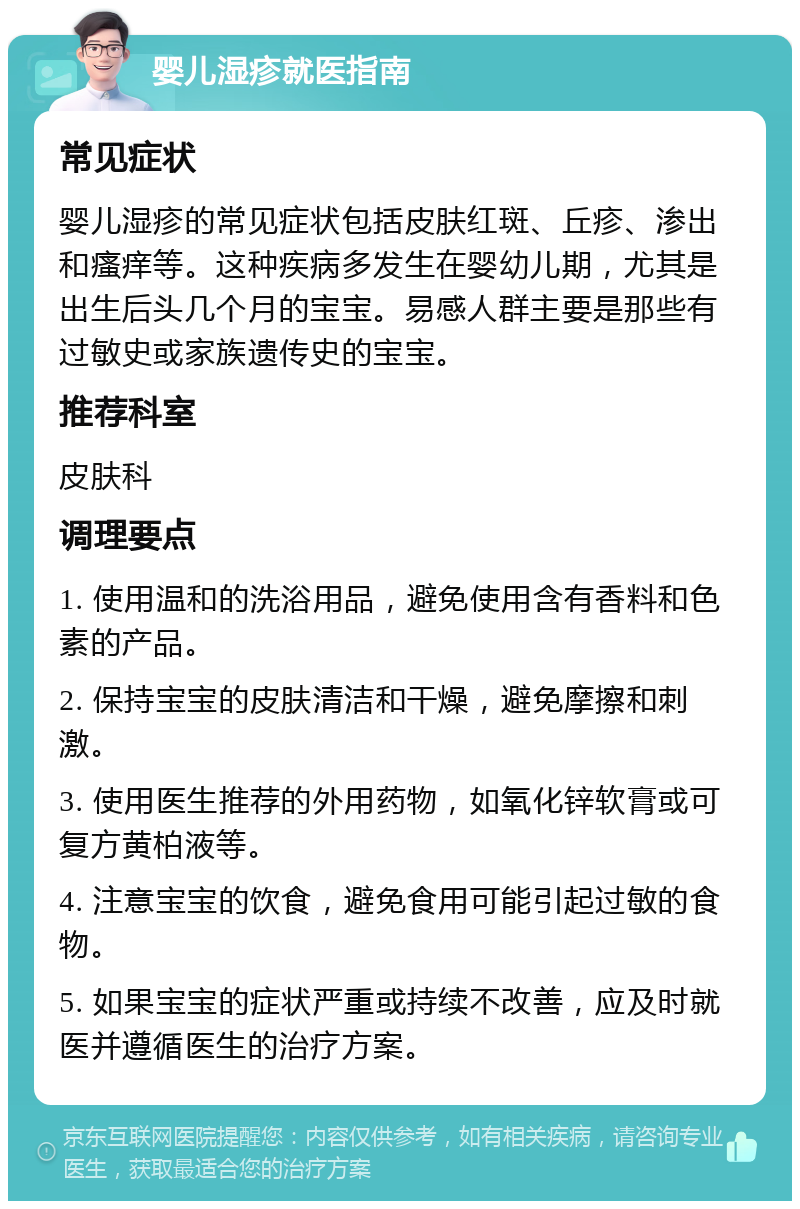 婴儿湿疹就医指南 常见症状 婴儿湿疹的常见症状包括皮肤红斑、丘疹、渗出和瘙痒等。这种疾病多发生在婴幼儿期，尤其是出生后头几个月的宝宝。易感人群主要是那些有过敏史或家族遗传史的宝宝。 推荐科室 皮肤科 调理要点 1. 使用温和的洗浴用品，避免使用含有香料和色素的产品。 2. 保持宝宝的皮肤清洁和干燥，避免摩擦和刺激。 3. 使用医生推荐的外用药物，如氧化锌软膏或可复方黄柏液等。 4. 注意宝宝的饮食，避免食用可能引起过敏的食物。 5. 如果宝宝的症状严重或持续不改善，应及时就医并遵循医生的治疗方案。