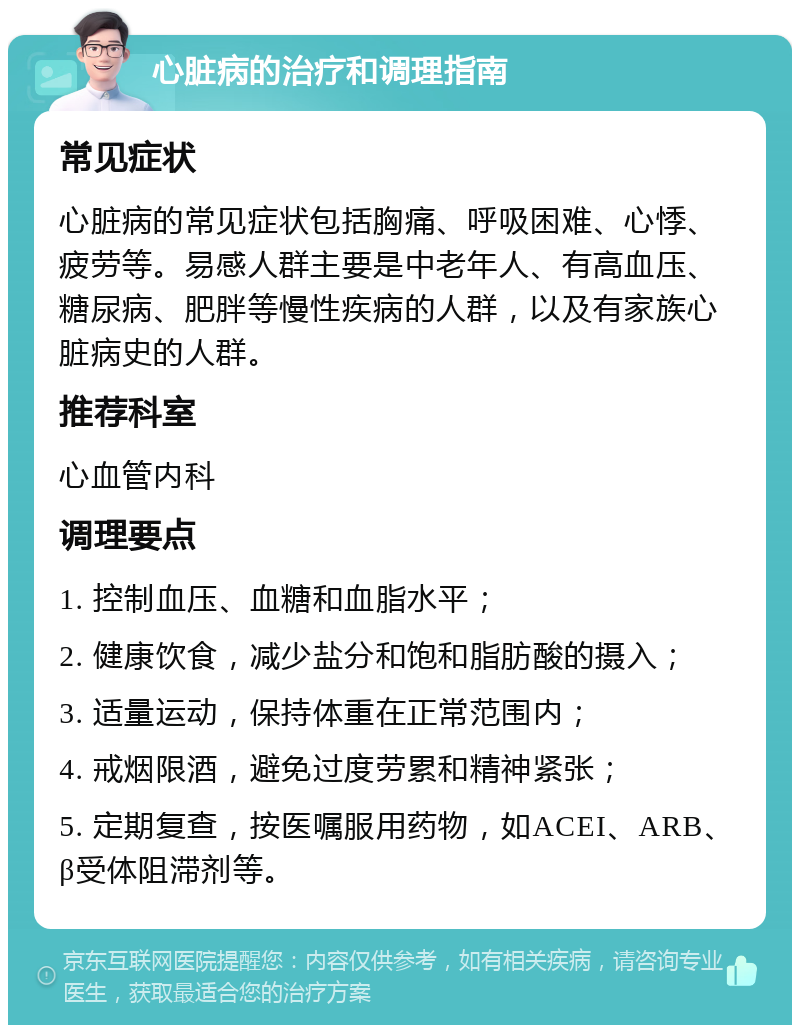 心脏病的治疗和调理指南 常见症状 心脏病的常见症状包括胸痛、呼吸困难、心悸、疲劳等。易感人群主要是中老年人、有高血压、糖尿病、肥胖等慢性疾病的人群，以及有家族心脏病史的人群。 推荐科室 心血管内科 调理要点 1. 控制血压、血糖和血脂水平； 2. 健康饮食，减少盐分和饱和脂肪酸的摄入； 3. 适量运动，保持体重在正常范围内； 4. 戒烟限酒，避免过度劳累和精神紧张； 5. 定期复查，按医嘱服用药物，如ACEI、ARB、β受体阻滞剂等。