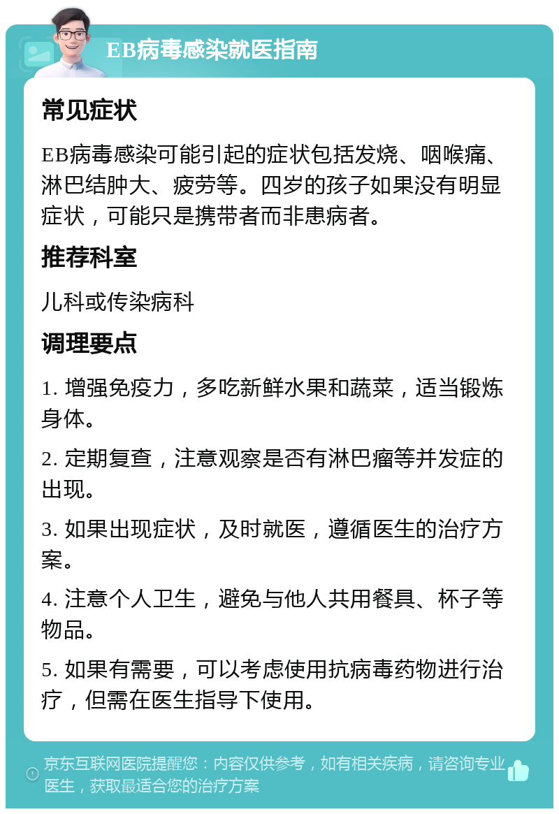 EB病毒感染就医指南 常见症状 EB病毒感染可能引起的症状包括发烧、咽喉痛、淋巴结肿大、疲劳等。四岁的孩子如果没有明显症状，可能只是携带者而非患病者。 推荐科室 儿科或传染病科 调理要点 1. 增强免疫力，多吃新鲜水果和蔬菜，适当锻炼身体。 2. 定期复查，注意观察是否有淋巴瘤等并发症的出现。 3. 如果出现症状，及时就医，遵循医生的治疗方案。 4. 注意个人卫生，避免与他人共用餐具、杯子等物品。 5. 如果有需要，可以考虑使用抗病毒药物进行治疗，但需在医生指导下使用。