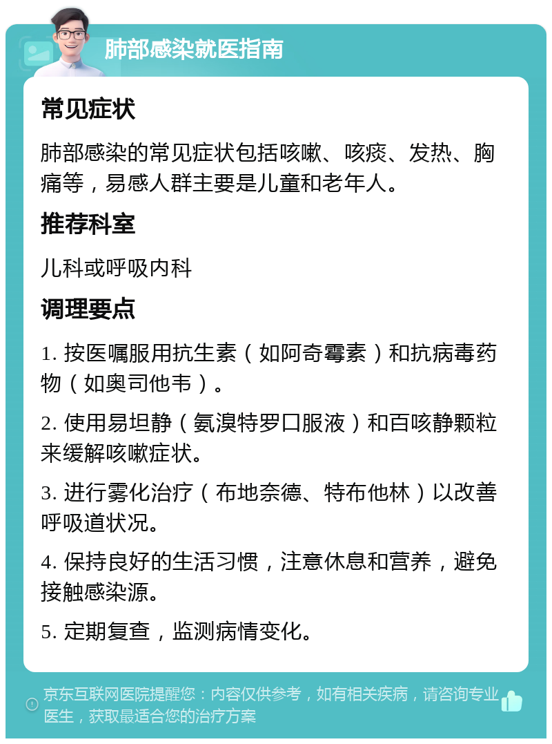 肺部感染就医指南 常见症状 肺部感染的常见症状包括咳嗽、咳痰、发热、胸痛等，易感人群主要是儿童和老年人。 推荐科室 儿科或呼吸内科 调理要点 1. 按医嘱服用抗生素（如阿奇霉素）和抗病毒药物（如奥司他韦）。 2. 使用易坦静（氨溴特罗口服液）和百咳静颗粒来缓解咳嗽症状。 3. 进行雾化治疗（布地奈德、特布他林）以改善呼吸道状况。 4. 保持良好的生活习惯，注意休息和营养，避免接触感染源。 5. 定期复查，监测病情变化。