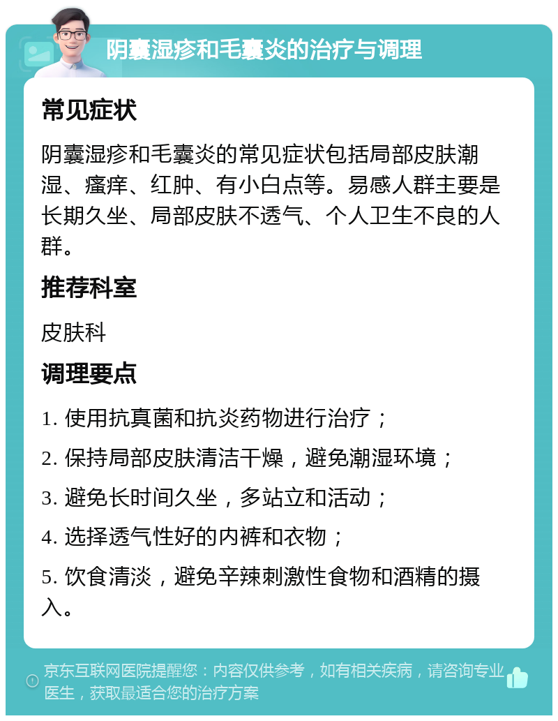 阴囊湿疹和毛囊炎的治疗与调理 常见症状 阴囊湿疹和毛囊炎的常见症状包括局部皮肤潮湿、瘙痒、红肿、有小白点等。易感人群主要是长期久坐、局部皮肤不透气、个人卫生不良的人群。 推荐科室 皮肤科 调理要点 1. 使用抗真菌和抗炎药物进行治疗； 2. 保持局部皮肤清洁干燥，避免潮湿环境； 3. 避免长时间久坐，多站立和活动； 4. 选择透气性好的内裤和衣物； 5. 饮食清淡，避免辛辣刺激性食物和酒精的摄入。