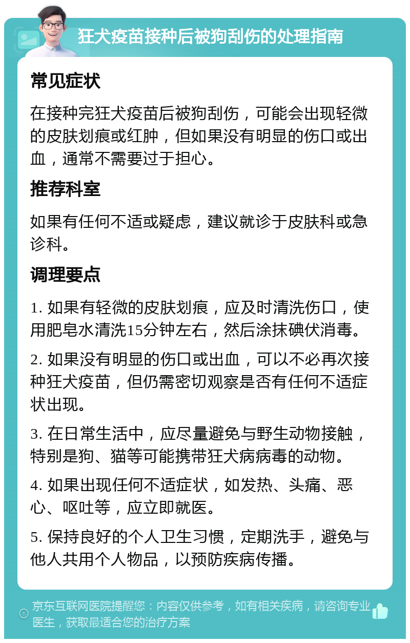 狂犬疫苗接种后被狗刮伤的处理指南 常见症状 在接种完狂犬疫苗后被狗刮伤，可能会出现轻微的皮肤划痕或红肿，但如果没有明显的伤口或出血，通常不需要过于担心。 推荐科室 如果有任何不适或疑虑，建议就诊于皮肤科或急诊科。 调理要点 1. 如果有轻微的皮肤划痕，应及时清洗伤口，使用肥皂水清洗15分钟左右，然后涂抹碘伏消毒。 2. 如果没有明显的伤口或出血，可以不必再次接种狂犬疫苗，但仍需密切观察是否有任何不适症状出现。 3. 在日常生活中，应尽量避免与野生动物接触，特别是狗、猫等可能携带狂犬病病毒的动物。 4. 如果出现任何不适症状，如发热、头痛、恶心、呕吐等，应立即就医。 5. 保持良好的个人卫生习惯，定期洗手，避免与他人共用个人物品，以预防疾病传播。