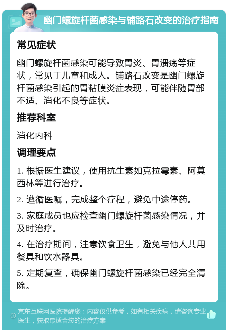 幽门螺旋杆菌感染与铺路石改变的治疗指南 常见症状 幽门螺旋杆菌感染可能导致胃炎、胃溃疡等症状，常见于儿童和成人。铺路石改变是幽门螺旋杆菌感染引起的胃粘膜炎症表现，可能伴随胃部不适、消化不良等症状。 推荐科室 消化内科 调理要点 1. 根据医生建议，使用抗生素如克拉霉素、阿莫西林等进行治疗。 2. 遵循医嘱，完成整个疗程，避免中途停药。 3. 家庭成员也应检查幽门螺旋杆菌感染情况，并及时治疗。 4. 在治疗期间，注意饮食卫生，避免与他人共用餐具和饮水器具。 5. 定期复查，确保幽门螺旋杆菌感染已经完全清除。