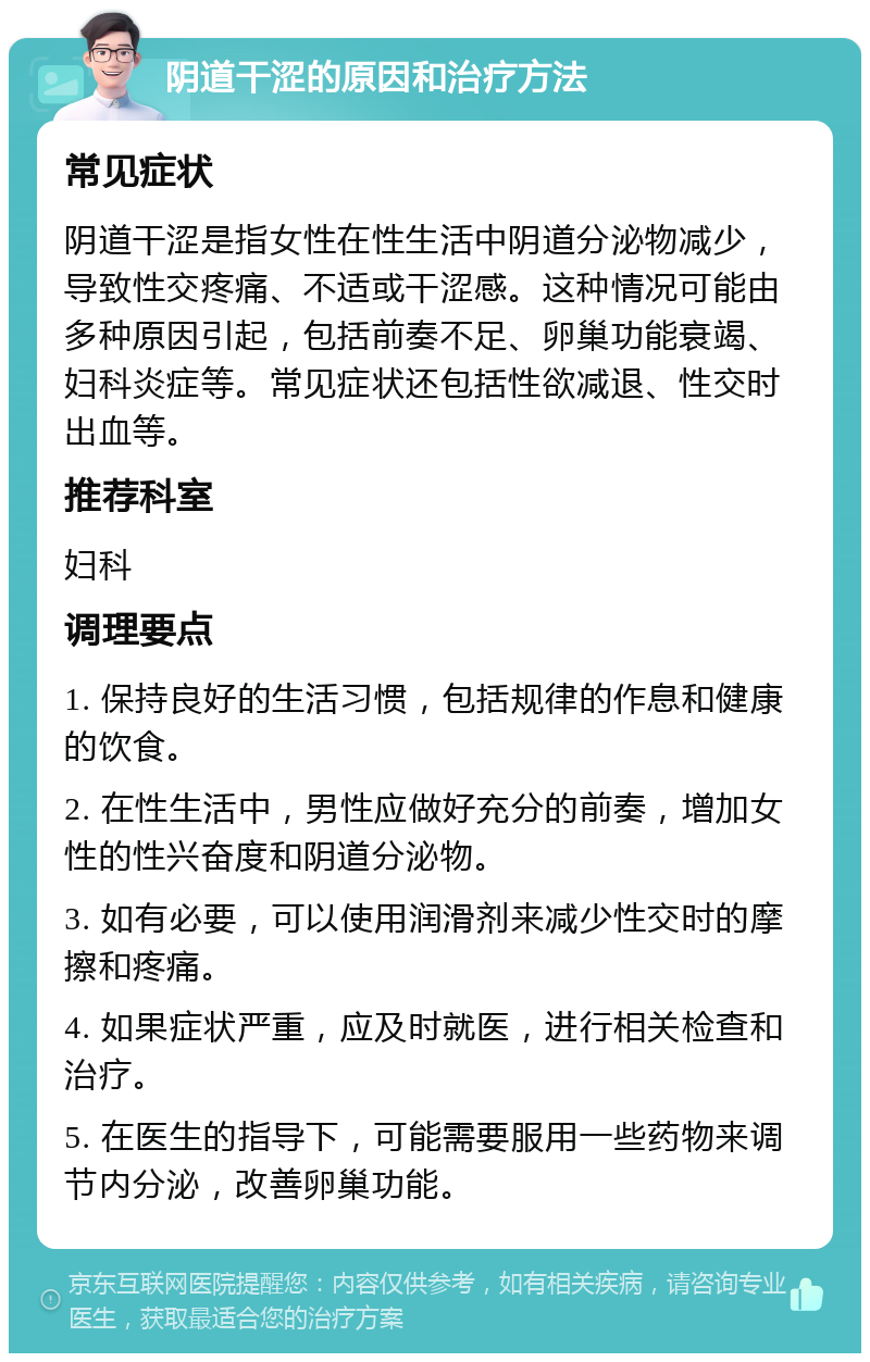 阴道干涩的原因和治疗方法 常见症状 阴道干涩是指女性在性生活中阴道分泌物减少，导致性交疼痛、不适或干涩感。这种情况可能由多种原因引起，包括前奏不足、卵巢功能衰竭、妇科炎症等。常见症状还包括性欲减退、性交时出血等。 推荐科室 妇科 调理要点 1. 保持良好的生活习惯，包括规律的作息和健康的饮食。 2. 在性生活中，男性应做好充分的前奏，增加女性的性兴奋度和阴道分泌物。 3. 如有必要，可以使用润滑剂来减少性交时的摩擦和疼痛。 4. 如果症状严重，应及时就医，进行相关检查和治疗。 5. 在医生的指导下，可能需要服用一些药物来调节内分泌，改善卵巢功能。