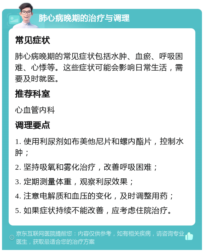 肺心病晚期的治疗与调理 常见症状 肺心病晚期的常见症状包括水肿、血瘀、呼吸困难、心悸等。这些症状可能会影响日常生活，需要及时就医。 推荐科室 心血管内科 调理要点 1. 使用利尿剂如布美他尼片和螺内酯片，控制水肿； 2. 坚持吸氧和雾化治疗，改善呼吸困难； 3. 定期测量体重，观察利尿效果； 4. 注意电解质和血压的变化，及时调整用药； 5. 如果症状持续不能改善，应考虑住院治疗。