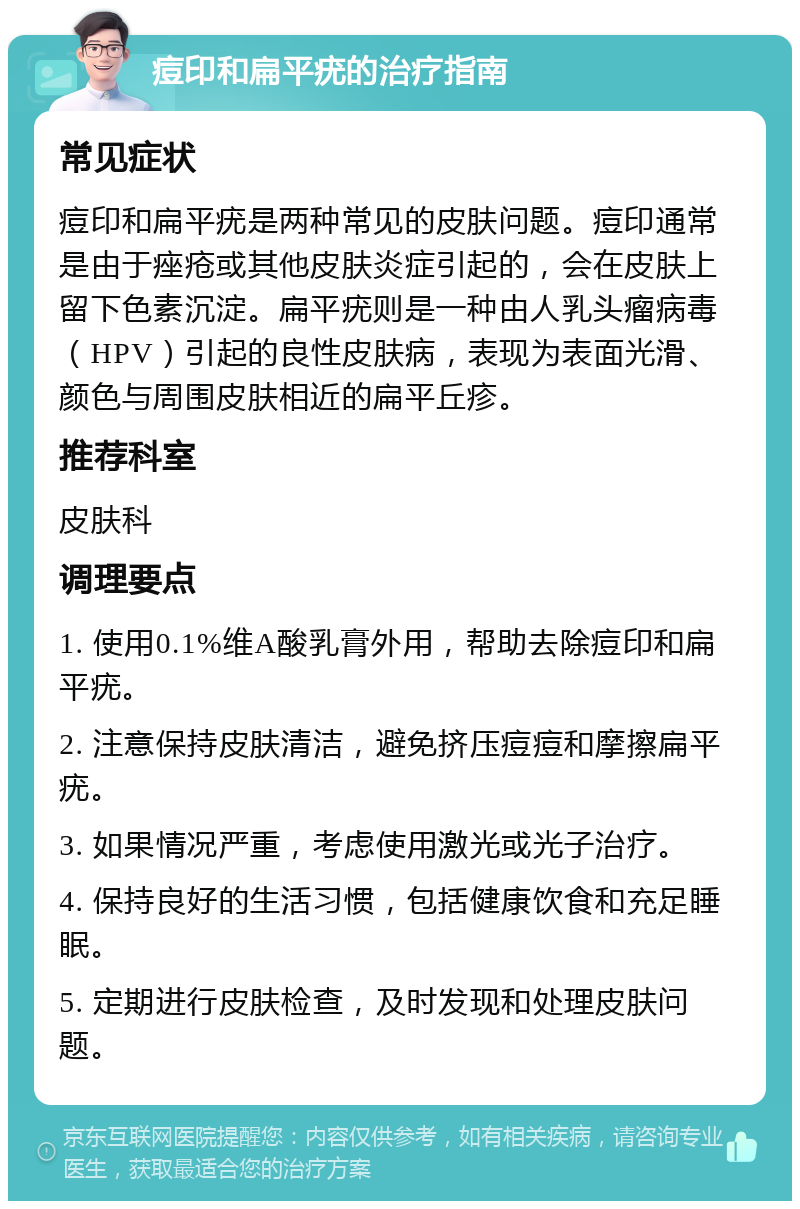 痘印和扁平疣的治疗指南 常见症状 痘印和扁平疣是两种常见的皮肤问题。痘印通常是由于痤疮或其他皮肤炎症引起的，会在皮肤上留下色素沉淀。扁平疣则是一种由人乳头瘤病毒（HPV）引起的良性皮肤病，表现为表面光滑、颜色与周围皮肤相近的扁平丘疹。 推荐科室 皮肤科 调理要点 1. 使用0.1%维A酸乳膏外用，帮助去除痘印和扁平疣。 2. 注意保持皮肤清洁，避免挤压痘痘和摩擦扁平疣。 3. 如果情况严重，考虑使用激光或光子治疗。 4. 保持良好的生活习惯，包括健康饮食和充足睡眠。 5. 定期进行皮肤检查，及时发现和处理皮肤问题。