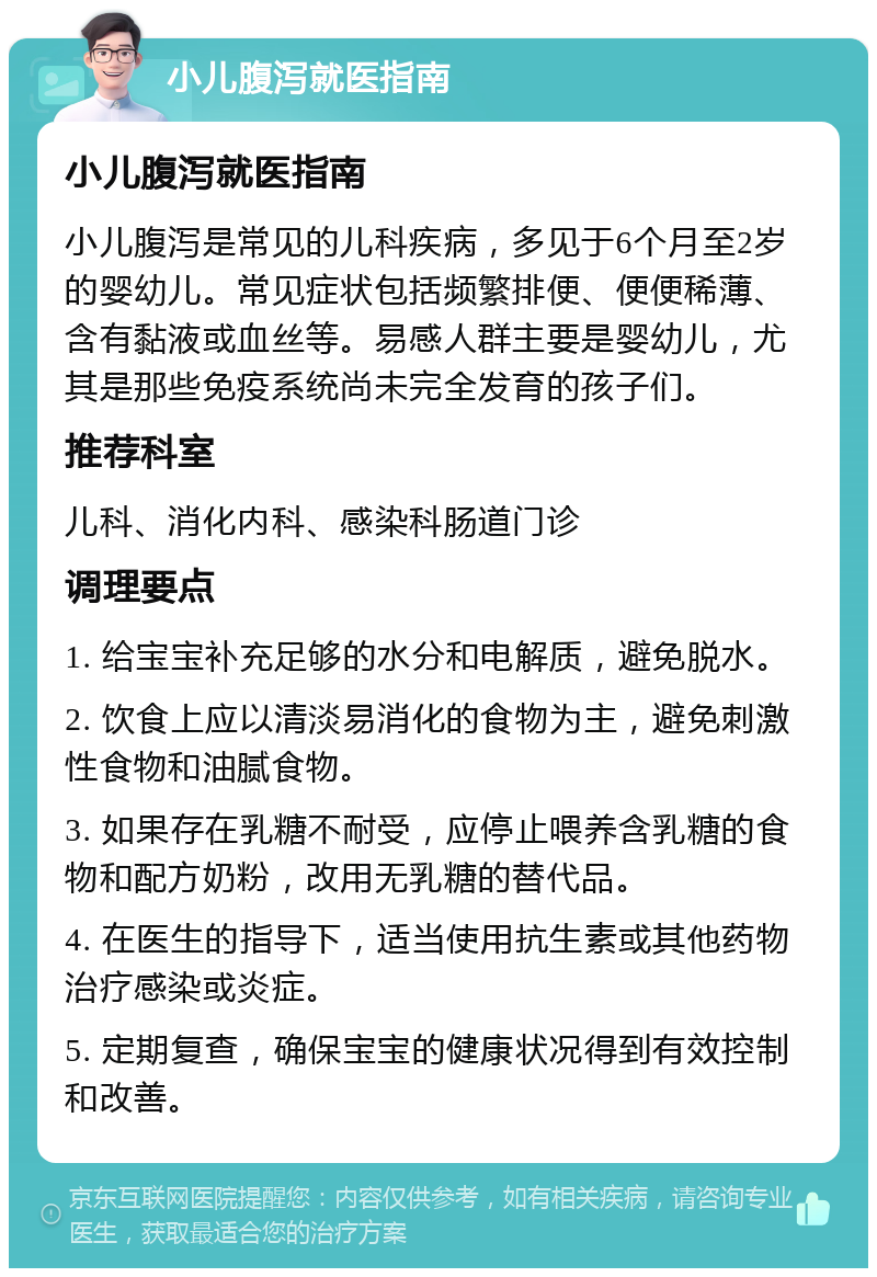 小儿腹泻就医指南 小儿腹泻就医指南 小儿腹泻是常见的儿科疾病，多见于6个月至2岁的婴幼儿。常见症状包括频繁排便、便便稀薄、含有黏液或血丝等。易感人群主要是婴幼儿，尤其是那些免疫系统尚未完全发育的孩子们。 推荐科室 儿科、消化内科、感染科肠道门诊 调理要点 1. 给宝宝补充足够的水分和电解质，避免脱水。 2. 饮食上应以清淡易消化的食物为主，避免刺激性食物和油腻食物。 3. 如果存在乳糖不耐受，应停止喂养含乳糖的食物和配方奶粉，改用无乳糖的替代品。 4. 在医生的指导下，适当使用抗生素或其他药物治疗感染或炎症。 5. 定期复查，确保宝宝的健康状况得到有效控制和改善。