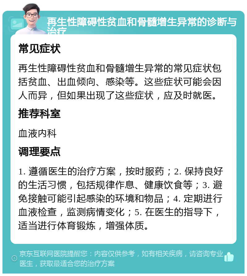 再生性障碍性贫血和骨髓增生异常的诊断与治疗 常见症状 再生性障碍性贫血和骨髓增生异常的常见症状包括贫血、出血倾向、感染等。这些症状可能会因人而异，但如果出现了这些症状，应及时就医。 推荐科室 血液内科 调理要点 1. 遵循医生的治疗方案，按时服药；2. 保持良好的生活习惯，包括规律作息、健康饮食等；3. 避免接触可能引起感染的环境和物品；4. 定期进行血液检查，监测病情变化；5. 在医生的指导下，适当进行体育锻炼，增强体质。