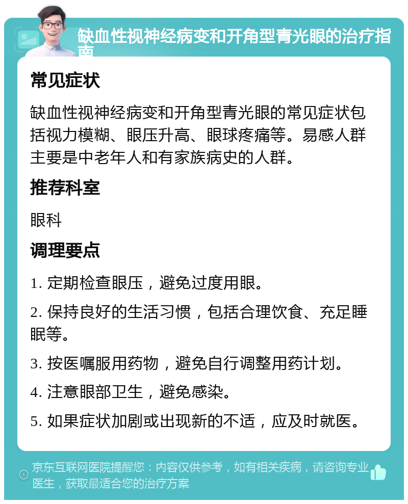 缺血性视神经病变和开角型青光眼的治疗指南 常见症状 缺血性视神经病变和开角型青光眼的常见症状包括视力模糊、眼压升高、眼球疼痛等。易感人群主要是中老年人和有家族病史的人群。 推荐科室 眼科 调理要点 1. 定期检查眼压，避免过度用眼。 2. 保持良好的生活习惯，包括合理饮食、充足睡眠等。 3. 按医嘱服用药物，避免自行调整用药计划。 4. 注意眼部卫生，避免感染。 5. 如果症状加剧或出现新的不适，应及时就医。