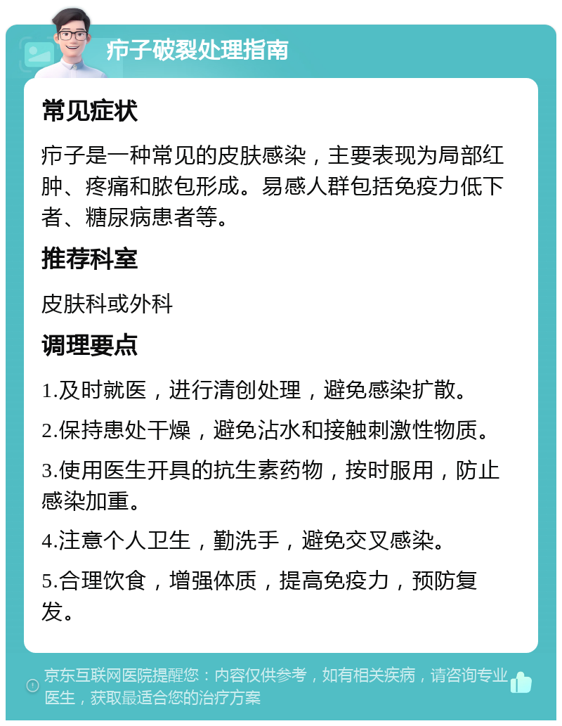 疖子破裂处理指南 常见症状 疖子是一种常见的皮肤感染，主要表现为局部红肿、疼痛和脓包形成。易感人群包括免疫力低下者、糖尿病患者等。 推荐科室 皮肤科或外科 调理要点 1.及时就医，进行清创处理，避免感染扩散。 2.保持患处干燥，避免沾水和接触刺激性物质。 3.使用医生开具的抗生素药物，按时服用，防止感染加重。 4.注意个人卫生，勤洗手，避免交叉感染。 5.合理饮食，增强体质，提高免疫力，预防复发。