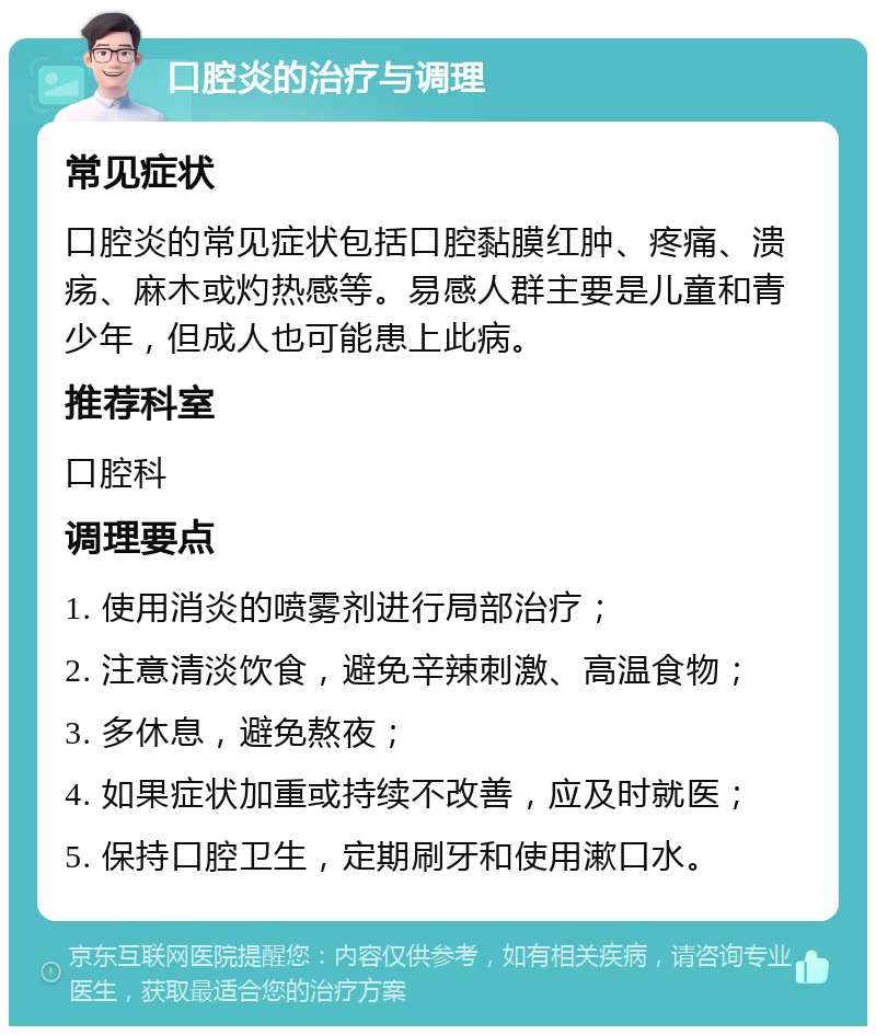 口腔炎的治疗与调理 常见症状 口腔炎的常见症状包括口腔黏膜红肿、疼痛、溃疡、麻木或灼热感等。易感人群主要是儿童和青少年，但成人也可能患上此病。 推荐科室 口腔科 调理要点 1. 使用消炎的喷雾剂进行局部治疗； 2. 注意清淡饮食，避免辛辣刺激、高温食物； 3. 多休息，避免熬夜； 4. 如果症状加重或持续不改善，应及时就医； 5. 保持口腔卫生，定期刷牙和使用漱口水。