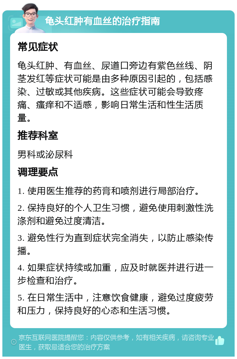 龟头红肿有血丝的治疗指南 常见症状 龟头红肿、有血丝、尿道口旁边有紫色丝线、阴茎发红等症状可能是由多种原因引起的，包括感染、过敏或其他疾病。这些症状可能会导致疼痛、瘙痒和不适感，影响日常生活和性生活质量。 推荐科室 男科或泌尿科 调理要点 1. 使用医生推荐的药膏和喷剂进行局部治疗。 2. 保持良好的个人卫生习惯，避免使用刺激性洗涤剂和避免过度清洁。 3. 避免性行为直到症状完全消失，以防止感染传播。 4. 如果症状持续或加重，应及时就医并进行进一步检查和治疗。 5. 在日常生活中，注意饮食健康，避免过度疲劳和压力，保持良好的心态和生活习惯。