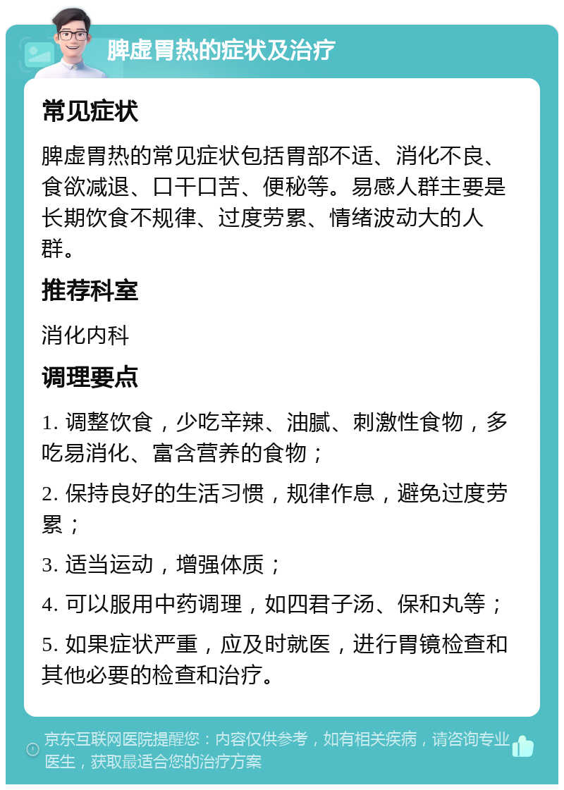 脾虚胃热的症状及治疗 常见症状 脾虚胃热的常见症状包括胃部不适、消化不良、食欲减退、口干口苦、便秘等。易感人群主要是长期饮食不规律、过度劳累、情绪波动大的人群。 推荐科室 消化内科 调理要点 1. 调整饮食，少吃辛辣、油腻、刺激性食物，多吃易消化、富含营养的食物； 2. 保持良好的生活习惯，规律作息，避免过度劳累； 3. 适当运动，增强体质； 4. 可以服用中药调理，如四君子汤、保和丸等； 5. 如果症状严重，应及时就医，进行胃镜检查和其他必要的检查和治疗。