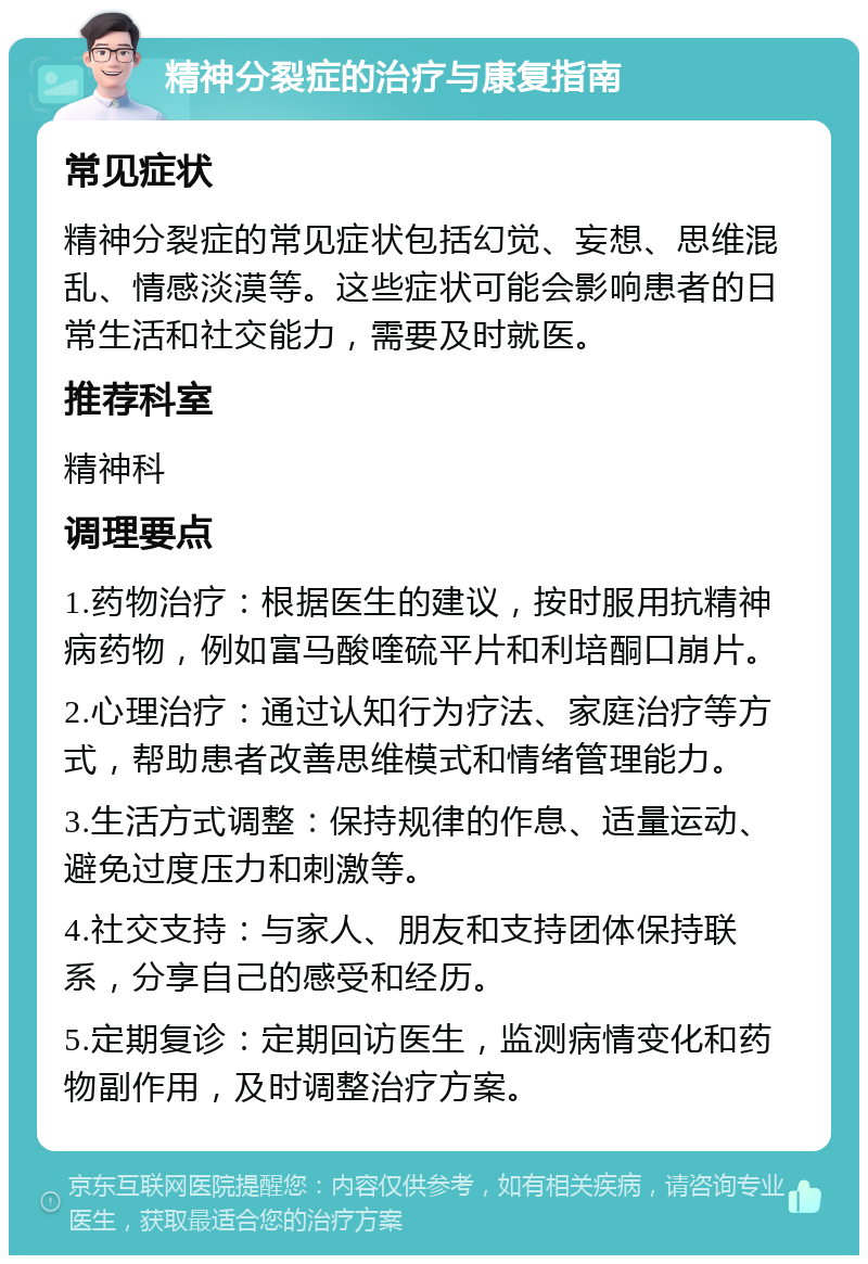 精神分裂症的治疗与康复指南 常见症状 精神分裂症的常见症状包括幻觉、妄想、思维混乱、情感淡漠等。这些症状可能会影响患者的日常生活和社交能力，需要及时就医。 推荐科室 精神科 调理要点 1.药物治疗：根据医生的建议，按时服用抗精神病药物，例如富马酸喹硫平片和利培酮口崩片。 2.心理治疗：通过认知行为疗法、家庭治疗等方式，帮助患者改善思维模式和情绪管理能力。 3.生活方式调整：保持规律的作息、适量运动、避免过度压力和刺激等。 4.社交支持：与家人、朋友和支持团体保持联系，分享自己的感受和经历。 5.定期复诊：定期回访医生，监测病情变化和药物副作用，及时调整治疗方案。