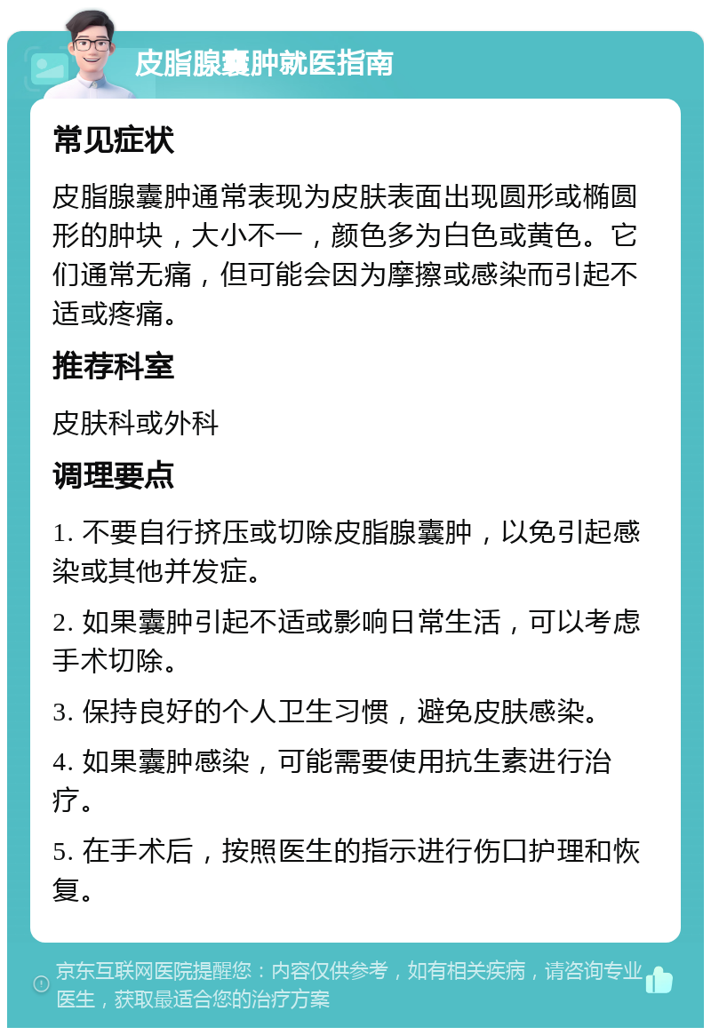 皮脂腺囊肿就医指南 常见症状 皮脂腺囊肿通常表现为皮肤表面出现圆形或椭圆形的肿块，大小不一，颜色多为白色或黄色。它们通常无痛，但可能会因为摩擦或感染而引起不适或疼痛。 推荐科室 皮肤科或外科 调理要点 1. 不要自行挤压或切除皮脂腺囊肿，以免引起感染或其他并发症。 2. 如果囊肿引起不适或影响日常生活，可以考虑手术切除。 3. 保持良好的个人卫生习惯，避免皮肤感染。 4. 如果囊肿感染，可能需要使用抗生素进行治疗。 5. 在手术后，按照医生的指示进行伤口护理和恢复。