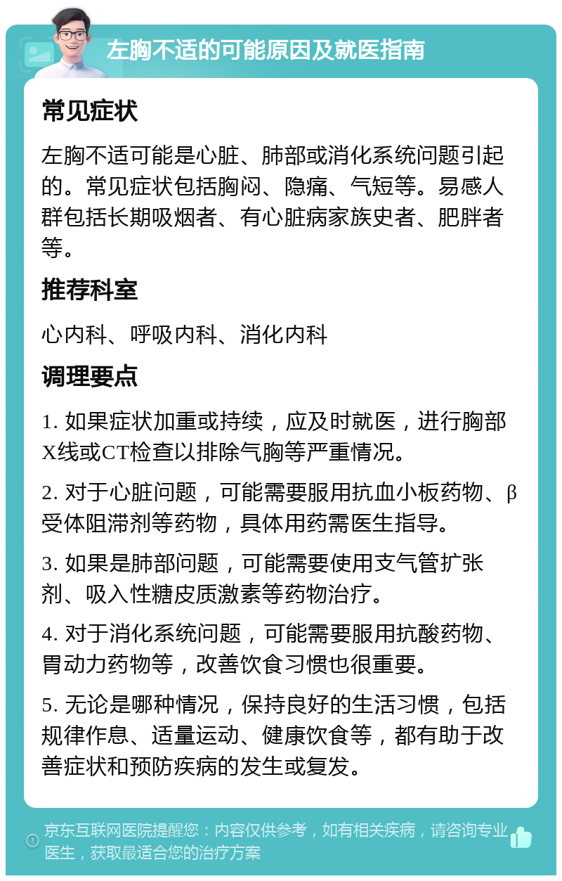 左胸不适的可能原因及就医指南 常见症状 左胸不适可能是心脏、肺部或消化系统问题引起的。常见症状包括胸闷、隐痛、气短等。易感人群包括长期吸烟者、有心脏病家族史者、肥胖者等。 推荐科室 心内科、呼吸内科、消化内科 调理要点 1. 如果症状加重或持续，应及时就医，进行胸部X线或CT检查以排除气胸等严重情况。 2. 对于心脏问题，可能需要服用抗血小板药物、β受体阻滞剂等药物，具体用药需医生指导。 3. 如果是肺部问题，可能需要使用支气管扩张剂、吸入性糖皮质激素等药物治疗。 4. 对于消化系统问题，可能需要服用抗酸药物、胃动力药物等，改善饮食习惯也很重要。 5. 无论是哪种情况，保持良好的生活习惯，包括规律作息、适量运动、健康饮食等，都有助于改善症状和预防疾病的发生或复发。