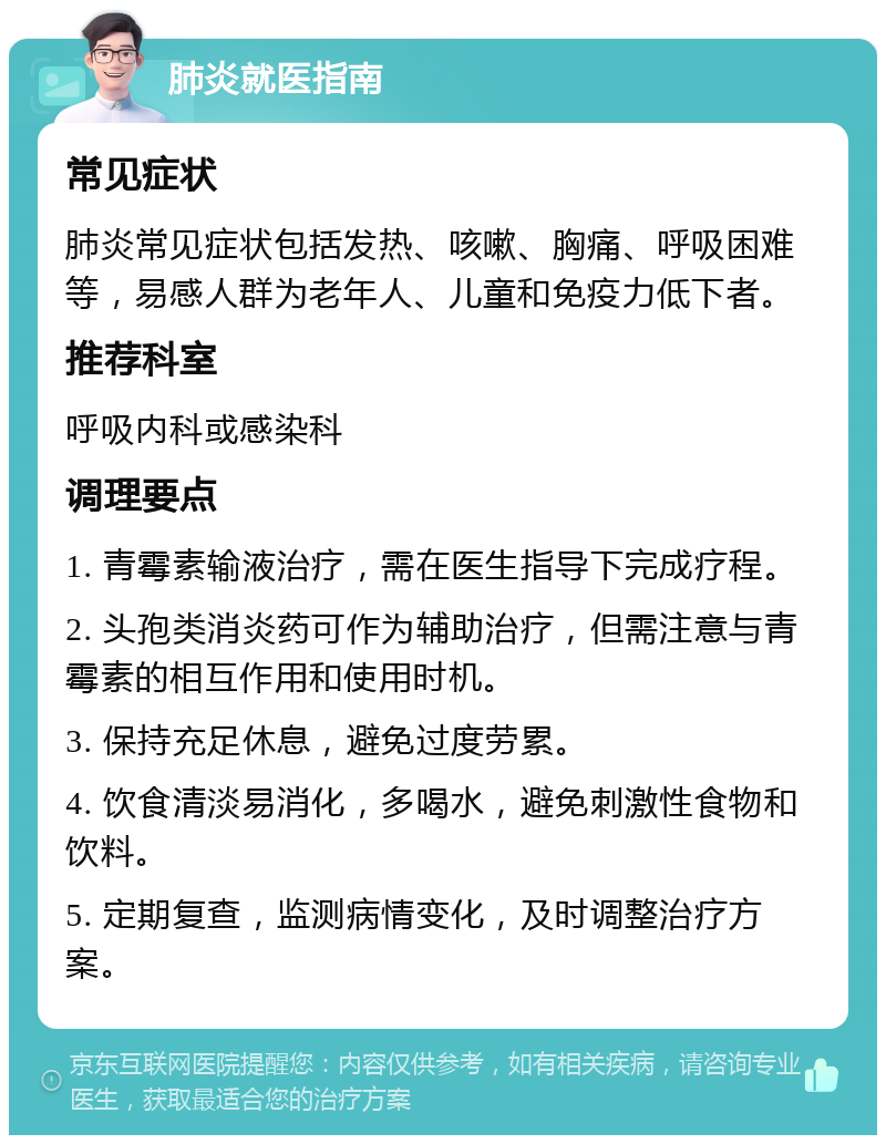 肺炎就医指南 常见症状 肺炎常见症状包括发热、咳嗽、胸痛、呼吸困难等，易感人群为老年人、儿童和免疫力低下者。 推荐科室 呼吸内科或感染科 调理要点 1. 青霉素输液治疗，需在医生指导下完成疗程。 2. 头孢类消炎药可作为辅助治疗，但需注意与青霉素的相互作用和使用时机。 3. 保持充足休息，避免过度劳累。 4. 饮食清淡易消化，多喝水，避免刺激性食物和饮料。 5. 定期复查，监测病情变化，及时调整治疗方案。