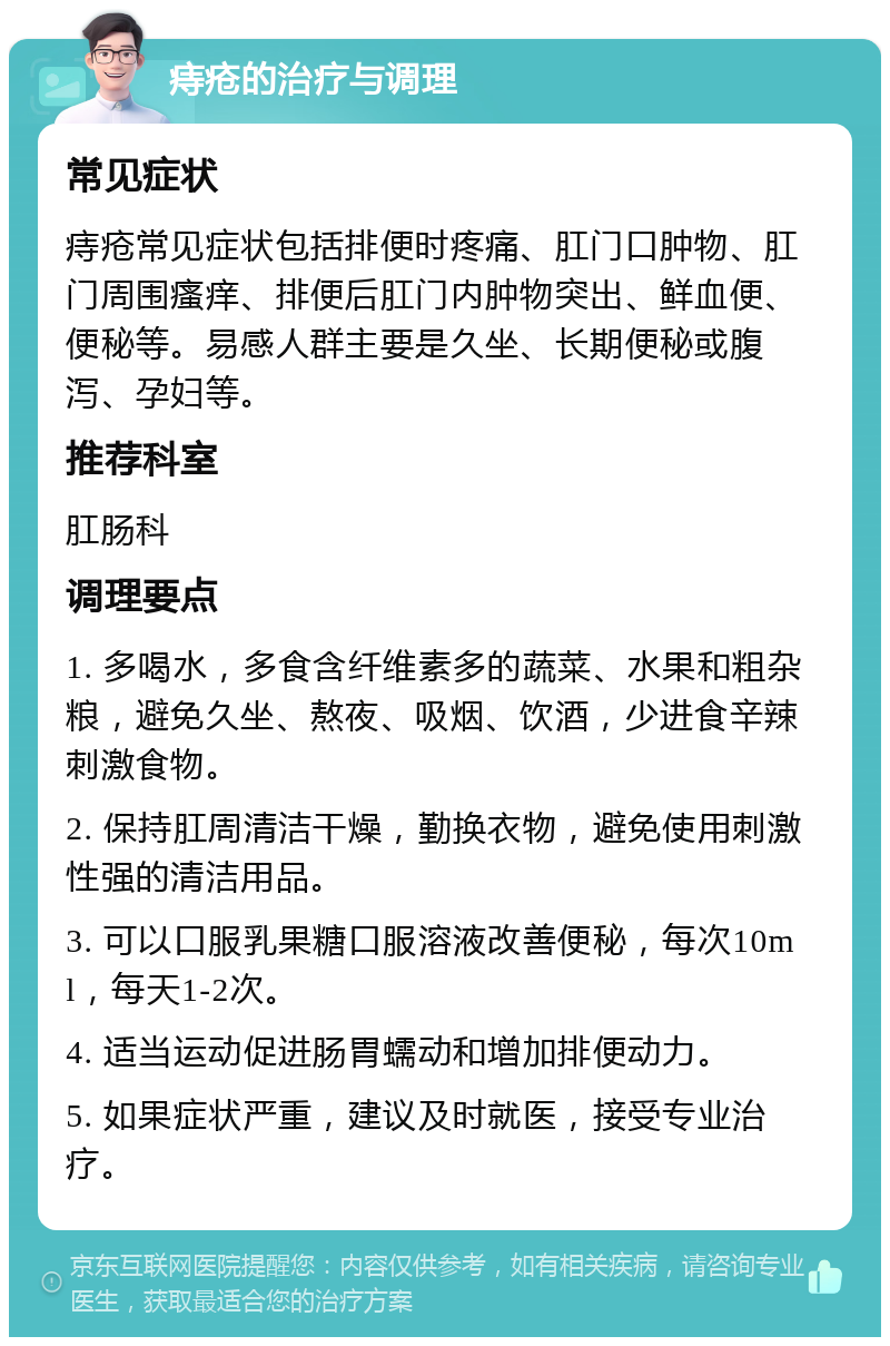 痔疮的治疗与调理 常见症状 痔疮常见症状包括排便时疼痛、肛门口肿物、肛门周围瘙痒、排便后肛门内肿物突出、鲜血便、便秘等。易感人群主要是久坐、长期便秘或腹泻、孕妇等。 推荐科室 肛肠科 调理要点 1. 多喝水，多食含纤维素多的蔬菜、水果和粗杂粮，避免久坐、熬夜、吸烟、饮酒，少进食辛辣刺激食物。 2. 保持肛周清洁干燥，勤换衣物，避免使用刺激性强的清洁用品。 3. 可以口服乳果糖口服溶液改善便秘，每次10ml，每天1-2次。 4. 适当运动促进肠胃蠕动和增加排便动力。 5. 如果症状严重，建议及时就医，接受专业治疗。