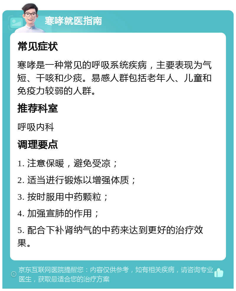 寒哮就医指南 常见症状 寒哮是一种常见的呼吸系统疾病，主要表现为气短、干咳和少痰。易感人群包括老年人、儿童和免疫力较弱的人群。 推荐科室 呼吸内科 调理要点 1. 注意保暖，避免受凉； 2. 适当进行锻炼以增强体质； 3. 按时服用中药颗粒； 4. 加强宣肺的作用； 5. 配合下补肾纳气的中药来达到更好的治疗效果。