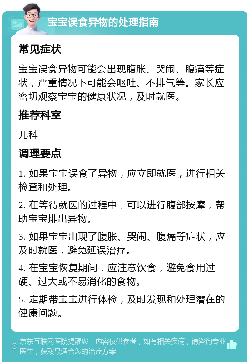 宝宝误食异物的处理指南 常见症状 宝宝误食异物可能会出现腹胀、哭闹、腹痛等症状，严重情况下可能会呕吐、不排气等。家长应密切观察宝宝的健康状况，及时就医。 推荐科室 儿科 调理要点 1. 如果宝宝误食了异物，应立即就医，进行相关检查和处理。 2. 在等待就医的过程中，可以进行腹部按摩，帮助宝宝排出异物。 3. 如果宝宝出现了腹胀、哭闹、腹痛等症状，应及时就医，避免延误治疗。 4. 在宝宝恢复期间，应注意饮食，避免食用过硬、过大或不易消化的食物。 5. 定期带宝宝进行体检，及时发现和处理潜在的健康问题。