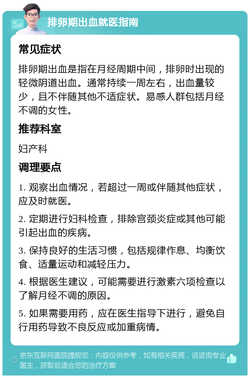 排卵期出血就医指南 常见症状 排卵期出血是指在月经周期中间，排卵时出现的轻微阴道出血。通常持续一周左右，出血量较少，且不伴随其他不适症状。易感人群包括月经不调的女性。 推荐科室 妇产科 调理要点 1. 观察出血情况，若超过一周或伴随其他症状，应及时就医。 2. 定期进行妇科检查，排除宫颈炎症或其他可能引起出血的疾病。 3. 保持良好的生活习惯，包括规律作息、均衡饮食、适量运动和减轻压力。 4. 根据医生建议，可能需要进行激素六项检查以了解月经不调的原因。 5. 如果需要用药，应在医生指导下进行，避免自行用药导致不良反应或加重病情。