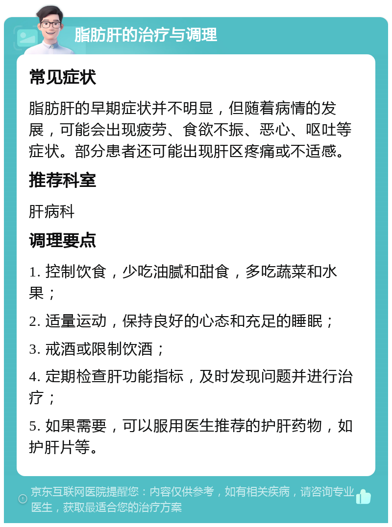 脂肪肝的治疗与调理 常见症状 脂肪肝的早期症状并不明显，但随着病情的发展，可能会出现疲劳、食欲不振、恶心、呕吐等症状。部分患者还可能出现肝区疼痛或不适感。 推荐科室 肝病科 调理要点 1. 控制饮食，少吃油腻和甜食，多吃蔬菜和水果； 2. 适量运动，保持良好的心态和充足的睡眠； 3. 戒酒或限制饮酒； 4. 定期检查肝功能指标，及时发现问题并进行治疗； 5. 如果需要，可以服用医生推荐的护肝药物，如护肝片等。