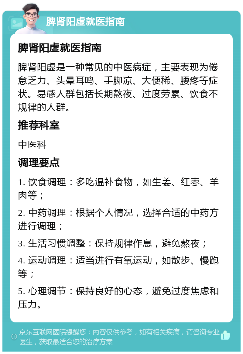 脾肾阳虚就医指南 脾肾阳虚就医指南 脾肾阳虚是一种常见的中医病症，主要表现为倦怠乏力、头晕耳鸣、手脚凉、大便稀、腰疼等症状。易感人群包括长期熬夜、过度劳累、饮食不规律的人群。 推荐科室 中医科 调理要点 1. 饮食调理：多吃温补食物，如生姜、红枣、羊肉等； 2. 中药调理：根据个人情况，选择合适的中药方进行调理； 3. 生活习惯调整：保持规律作息，避免熬夜； 4. 运动调理：适当进行有氧运动，如散步、慢跑等； 5. 心理调节：保持良好的心态，避免过度焦虑和压力。