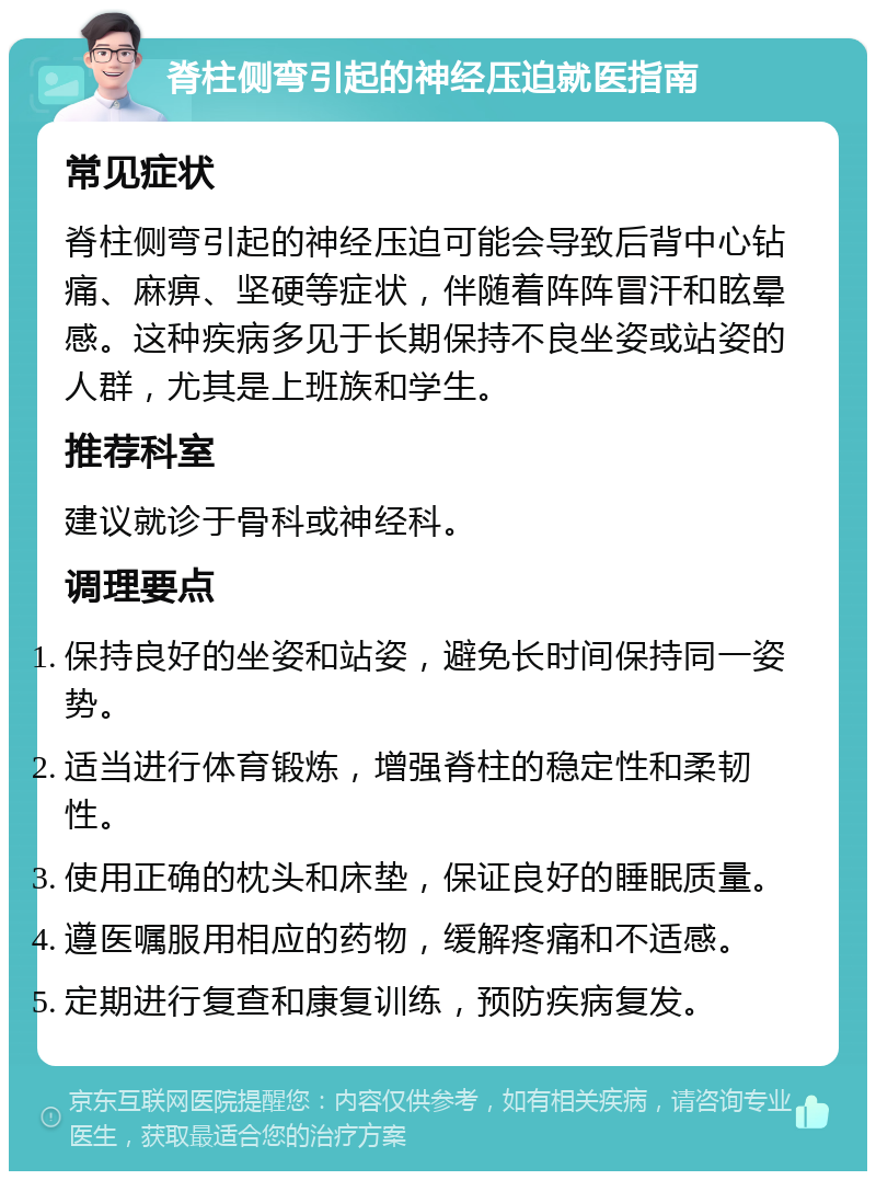 脊柱侧弯引起的神经压迫就医指南 常见症状 脊柱侧弯引起的神经压迫可能会导致后背中心钻痛、麻痹、坚硬等症状，伴随着阵阵冒汗和眩晕感。这种疾病多见于长期保持不良坐姿或站姿的人群，尤其是上班族和学生。 推荐科室 建议就诊于骨科或神经科。 调理要点 保持良好的坐姿和站姿，避免长时间保持同一姿势。 适当进行体育锻炼，增强脊柱的稳定性和柔韧性。 使用正确的枕头和床垫，保证良好的睡眠质量。 遵医嘱服用相应的药物，缓解疼痛和不适感。 定期进行复查和康复训练，预防疾病复发。