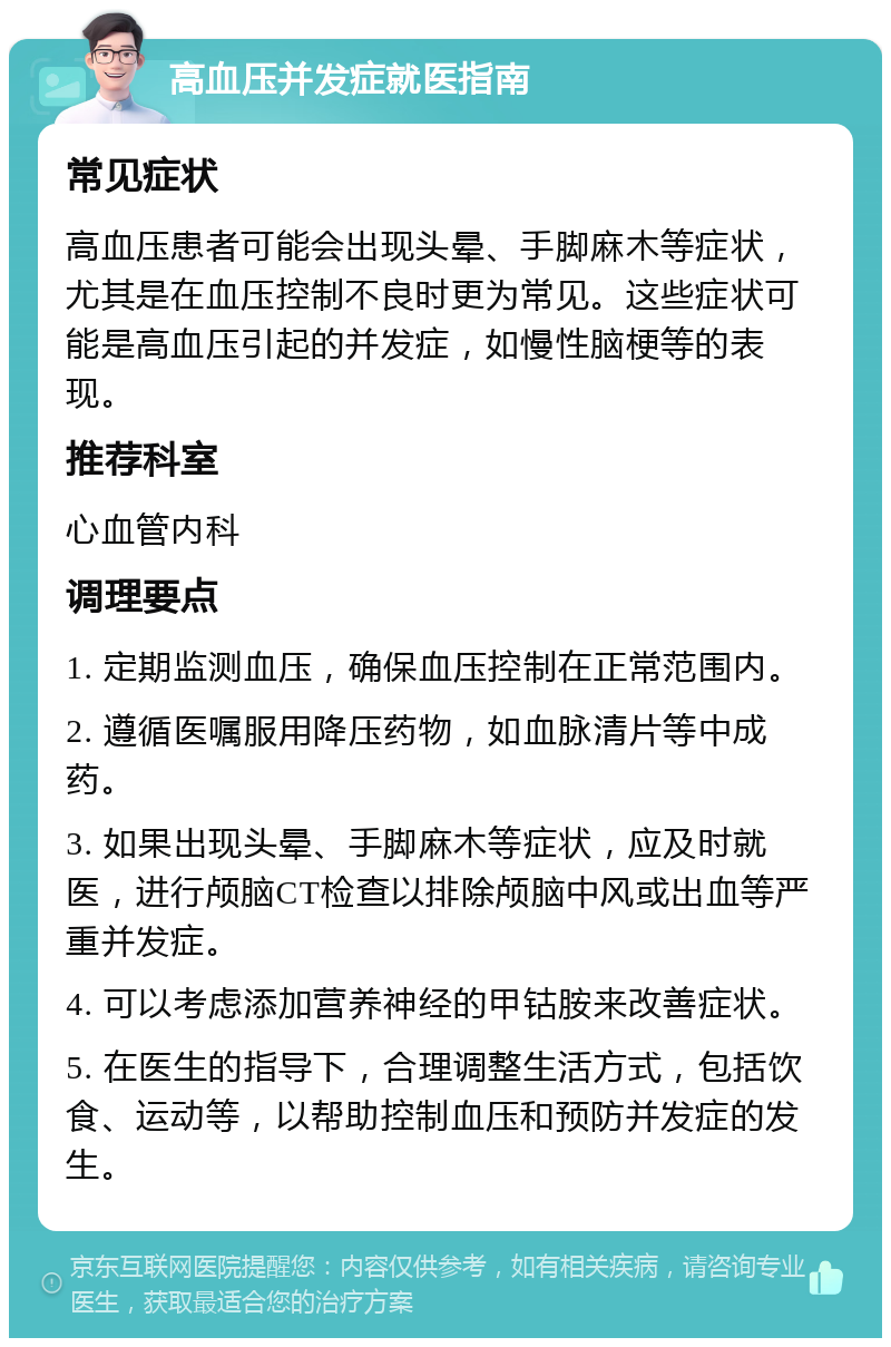 高血压并发症就医指南 常见症状 高血压患者可能会出现头晕、手脚麻木等症状，尤其是在血压控制不良时更为常见。这些症状可能是高血压引起的并发症，如慢性脑梗等的表现。 推荐科室 心血管内科 调理要点 1. 定期监测血压，确保血压控制在正常范围内。 2. 遵循医嘱服用降压药物，如血脉清片等中成药。 3. 如果出现头晕、手脚麻木等症状，应及时就医，进行颅脑CT检查以排除颅脑中风或出血等严重并发症。 4. 可以考虑添加营养神经的甲钴胺来改善症状。 5. 在医生的指导下，合理调整生活方式，包括饮食、运动等，以帮助控制血压和预防并发症的发生。