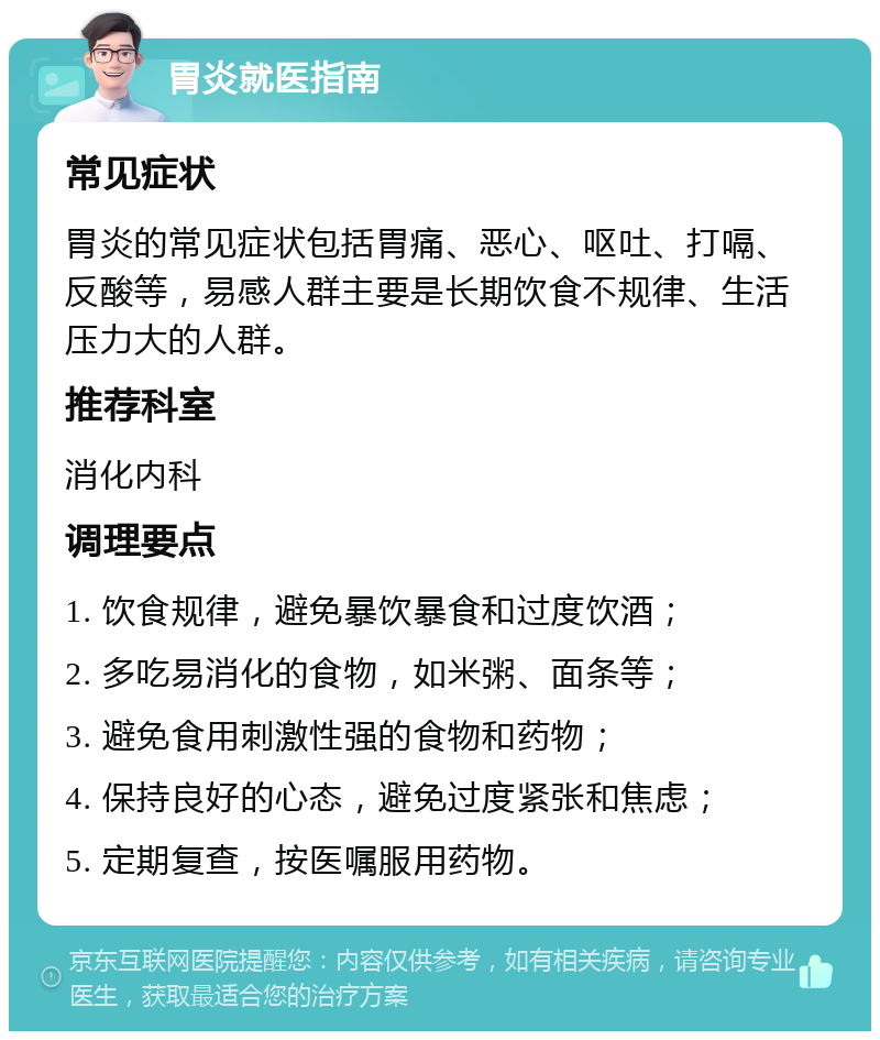 胃炎就医指南 常见症状 胃炎的常见症状包括胃痛、恶心、呕吐、打嗝、反酸等，易感人群主要是长期饮食不规律、生活压力大的人群。 推荐科室 消化内科 调理要点 1. 饮食规律，避免暴饮暴食和过度饮酒； 2. 多吃易消化的食物，如米粥、面条等； 3. 避免食用刺激性强的食物和药物； 4. 保持良好的心态，避免过度紧张和焦虑； 5. 定期复查，按医嘱服用药物。