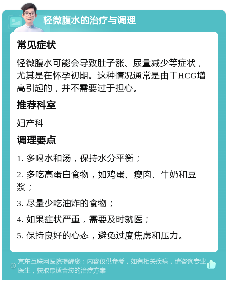 轻微腹水的治疗与调理 常见症状 轻微腹水可能会导致肚子涨、尿量减少等症状，尤其是在怀孕初期。这种情况通常是由于HCG增高引起的，并不需要过于担心。 推荐科室 妇产科 调理要点 1. 多喝水和汤，保持水分平衡； 2. 多吃高蛋白食物，如鸡蛋、瘦肉、牛奶和豆浆； 3. 尽量少吃油炸的食物； 4. 如果症状严重，需要及时就医； 5. 保持良好的心态，避免过度焦虑和压力。