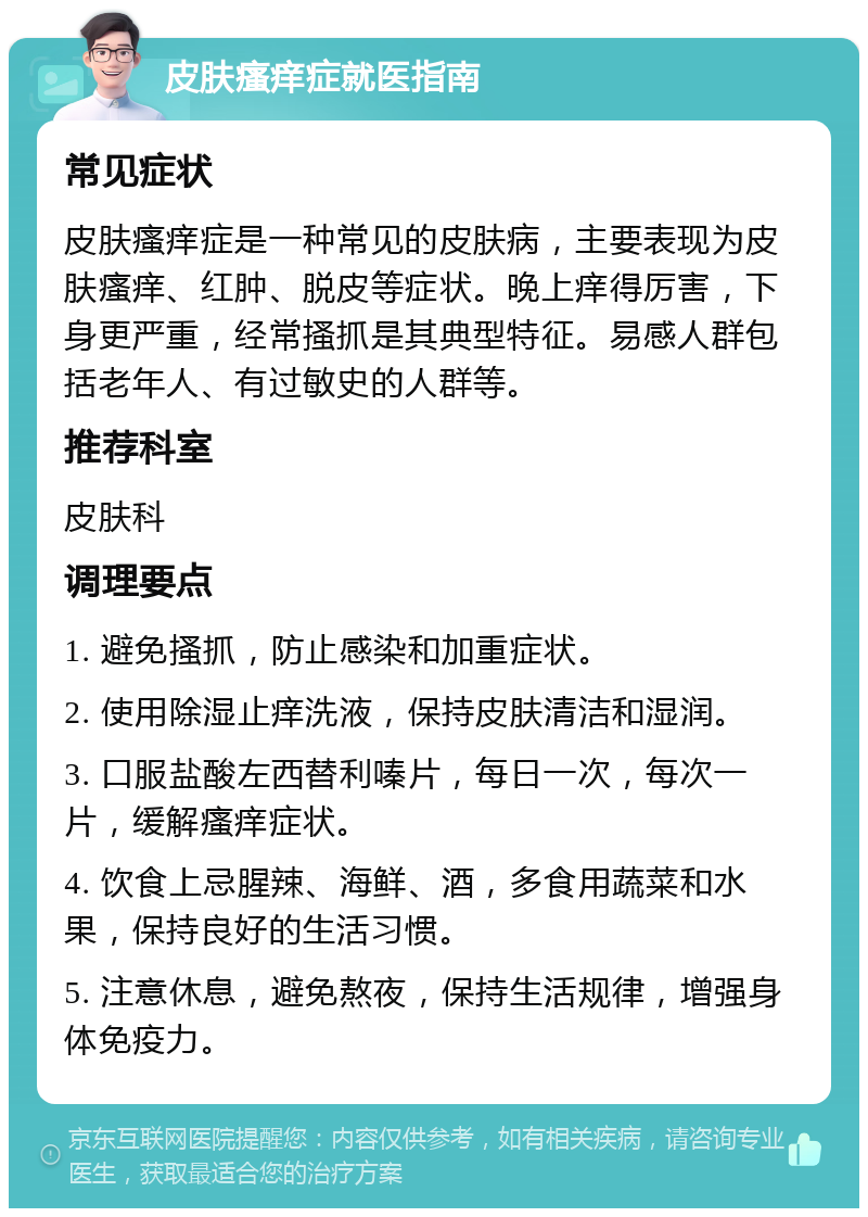 皮肤瘙痒症就医指南 常见症状 皮肤瘙痒症是一种常见的皮肤病，主要表现为皮肤瘙痒、红肿、脱皮等症状。晚上痒得厉害，下身更严重，经常搔抓是其典型特征。易感人群包括老年人、有过敏史的人群等。 推荐科室 皮肤科 调理要点 1. 避免搔抓，防止感染和加重症状。 2. 使用除湿止痒洗液，保持皮肤清洁和湿润。 3. 口服盐酸左西替利嗪片，每日一次，每次一片，缓解瘙痒症状。 4. 饮食上忌腥辣、海鲜、酒，多食用蔬菜和水果，保持良好的生活习惯。 5. 注意休息，避免熬夜，保持生活规律，增强身体免疫力。