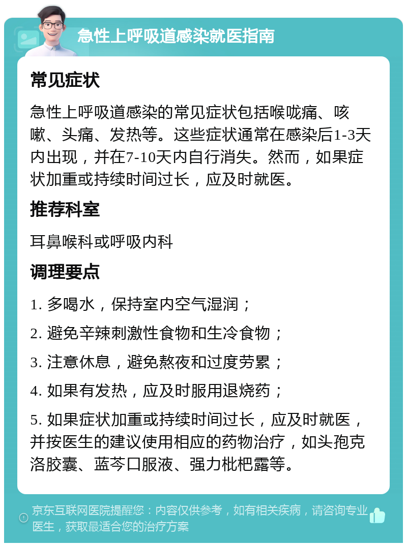 急性上呼吸道感染就医指南 常见症状 急性上呼吸道感染的常见症状包括喉咙痛、咳嗽、头痛、发热等。这些症状通常在感染后1-3天内出现，并在7-10天内自行消失。然而，如果症状加重或持续时间过长，应及时就医。 推荐科室 耳鼻喉科或呼吸内科 调理要点 1. 多喝水，保持室内空气湿润； 2. 避免辛辣刺激性食物和生冷食物； 3. 注意休息，避免熬夜和过度劳累； 4. 如果有发热，应及时服用退烧药； 5. 如果症状加重或持续时间过长，应及时就医，并按医生的建议使用相应的药物治疗，如头孢克洛胶囊、蓝芩口服液、强力枇杷露等。